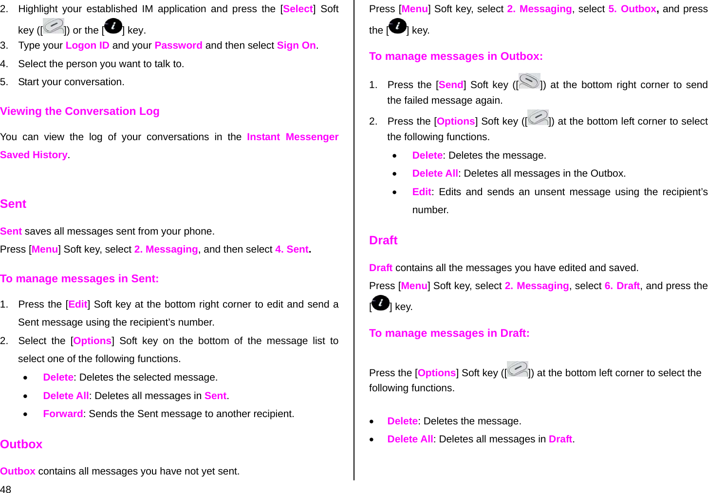  48 2.  Highlight your established IM application and press the [Select] Soft key ([ ]) or the [] key. 3. Type your Logon ID and your Password and then select Sign On. 4.  Select the person you want to talk to. 5.  Start your conversation. Viewing the Conversation Log You can view the log of your conversations in the Instant Messenger Saved History.  Sent Sent saves all messages sent from your phone. Press [Menu] Soft key, select 2. Messaging, and then select 4. Sent. To manage messages in Sent: 1.  Press the [Edit] Soft key at the bottom right corner to edit and send a Sent message using the recipient’s number. 2.  Select the [Options] Soft key on the bottom of the message list to select one of the following functions. • Delete: Deletes the selected message. • Delete All: Deletes all messages in Sent. • Forward: Sends the Sent message to another recipient. Outbox Outbox contains all messages you have not yet sent. Press [Menu] Soft key, select 2. Messaging, select 5. Outbox, and press the [ ] key. To manage messages in Outbox: 1.  Press the [Send] Soft key ([ ]) at the bottom right corner to send the failed message again. 2.  Press the [Options] Soft key ([ ]) at the bottom left corner to select the following functions. • Delete: Deletes the message. • Delete All: Deletes all messages in the Outbox. • Edit: Edits and sends an unsent message using the recipient’s number. Draft Draft contains all the messages you have edited and saved.  Press [Menu] Soft key, select 2. Messaging, select 6. Draft, and press the [] key. To manage messages in Draft: Press the [Options] Soft key ([ ]) at the bottom left corner to select the following functions. • Delete: Deletes the message. • Delete All: Deletes all messages in Draft. 