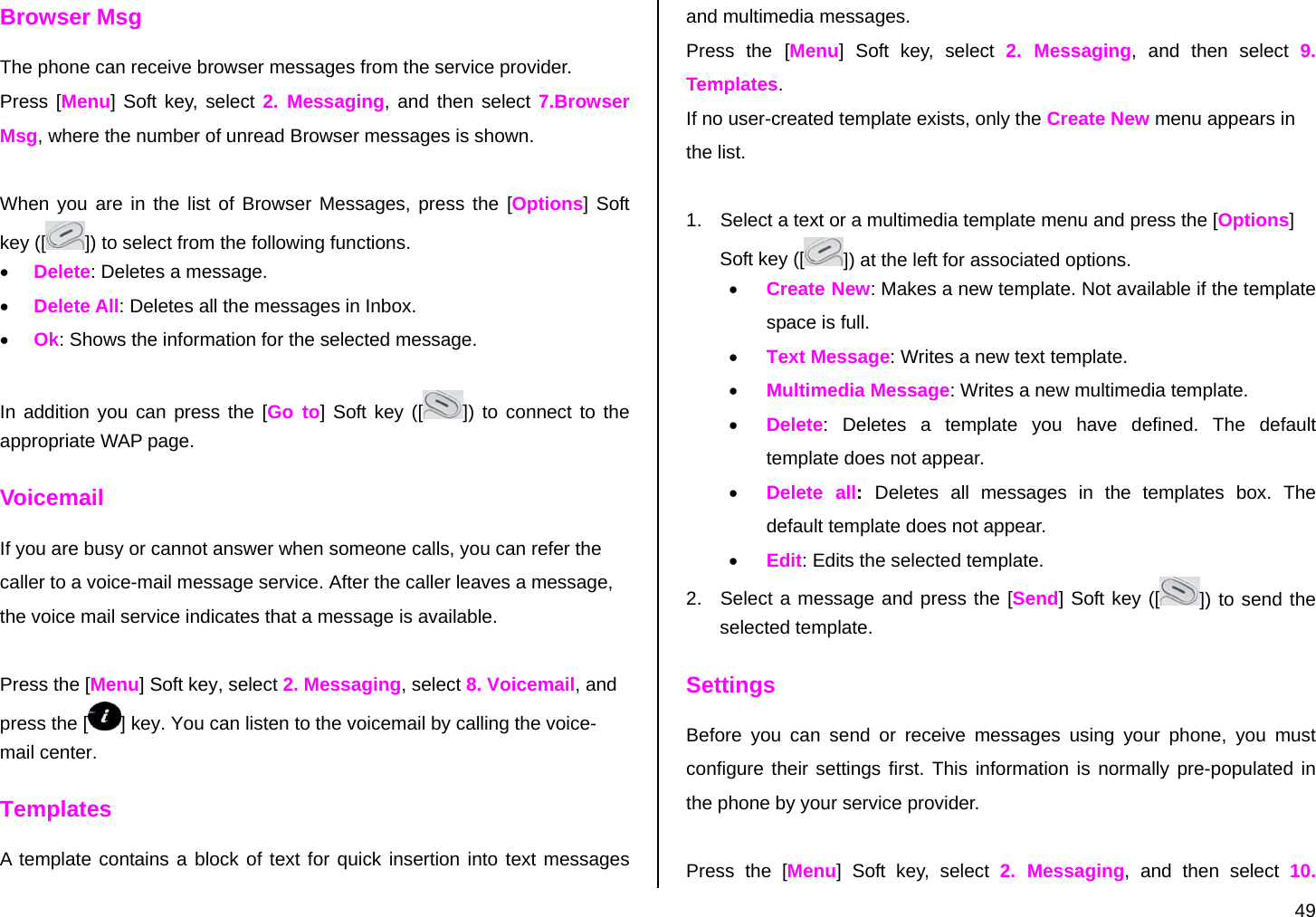  49 Browser Msg The phone can receive browser messages from the service provider. Press [Menu] Soft key, select 2. Messaging, and then select 7.Browser Msg, where the number of unread Browser messages is shown.  When you are in the list of Browser Messages, press the [Options] Soft key ([ ]) to select from the following functions. • Delete: Deletes a message. • Delete All: Deletes all the messages in Inbox.  • Ok: Shows the information for the selected message.  In addition you can press the [Go to] Soft key ([ ]) to connect to the appropriate WAP page. Voicemail If you are busy or cannot answer when someone calls, you can refer the caller to a voice-mail message service. After the caller leaves a message, the voice mail service indicates that a message is available.   Press the [Menu] Soft key, select 2. Messaging, select 8. Voicemail, and press the [ ] key. You can listen to the voicemail by calling the voice-mail center. Templates A template contains a block of text for quick insertion into text messages and multimedia messages. Press the [Menu] Soft key, select 2. Messaging, and then select 9. Templates. If no user-created template exists, only the Create New menu appears in the list.  1.  Select a text or a multimedia template menu and press the [Options] Soft key ([ ]) at the left for associated options. • Create New: Makes a new template. Not available if the template space is full. • Text Message: Writes a new text template. • Multimedia Message: Writes a new multimedia template. • Delete: Deletes a template you have defined. The default template does not appear. • Delete all:  Deletes all messages in the templates box. The default template does not appear. • Edit: Edits the selected template. 2.  Select a message and press the [Send] Soft key ([ ]) to send the selected template. Settings Before you can send or receive messages using your phone, you must configure their settings first. This information is normally pre-populated in the phone by your service provider.  Press the [Menu] Soft key, select 2. Messaging, and then select 10. 