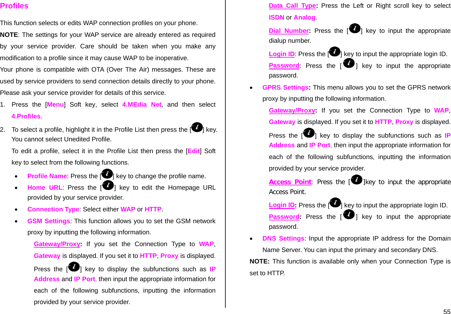  55 Profiles This function selects or edits WAP connection profiles on your phone. NOTE: The settings for your WAP service are already entered as required by your service provider. Care should be taken when you make any modification to a profile since it may cause WAP to be inoperative. Your phone is compatible with OTA (Over The Air) messages. These are used by service providers to send connection details directly to your phone. Please ask your service provider for details of this service. 1.  Press the [Menu] Soft key, select  4.MEdia Net, and then select 4.Profiles. 2.  To select a profile, highlight it in the Profile List then press the [ ] key. You cannot select Unedited Profile. To edit a profile, select it in the Profile List then press the [Edit] Soft key to select from the following functions. • Profile Name: Press the [ ] key to change the profile name. • Home URL: Press the [ ] key to edit the Homepage URL provided by your service provider. • Connection Type: Select either WAP or HTTP. • GSM Settings: This function allows you to set the GSM network proxy by inputting the following information. Gateway/Proxy: If you set the Connection Type to WAP, Gateway is displayed. If you set it to HTTP, Proxy is displayed. Press the [ ] key to display the subfunctions such as IP Address and IP Port, then input the appropriate information for each of the following subfunctions, inputting the information provided by your service provider. Data Call Type: Press the Left or Right scroll key to select ISDN or Analog. Dial Number: Press the [ ] key to input the appropriate dialup number. Login ID: Press the [ ] key to input the appropriate login ID. Password: Press the [ ] key to input the appropriate password.  • GPRS Settings: This menu allows you to set the GPRS network proxy by inputting the following information. Gateway/Proxy: If you set the Connection Type to WAP, Gateway is displayed. If you set it to HTTP, Proxy is displayed. Press the [ ] key to display the subfunctions such as IP Address and IP Port, then input the appropriate information for each of the following subfunctions, inputting the information provided by your service provider. Access Point: Press the [ ]key to input the appropriate Access Point. Login ID: Press the [ ] key to input the appropriate login ID. Password: Press the [ ] key to input the appropriate password. • DNS Settings: Input the appropriate IP address for the Domain Name Server. You can input the primary and secondary DNS.  NOTE: This function is available only when your Connection Type is set to HTTP. 