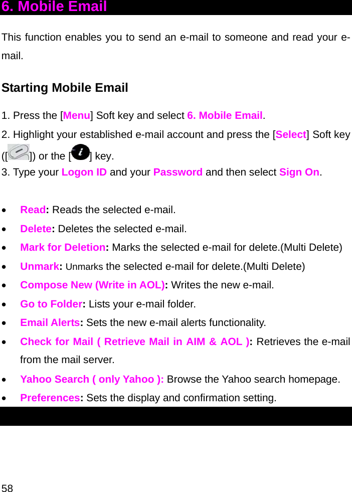  58 6. Mobile Email This function enables you to send an e-mail to someone and read your e-mail. Starting Mobile Email 1. Press the [Menu] Soft key and select 6. Mobile Email. 2. Highlight your established e-mail account and press the [Select] Soft key ([ ]) or the [] key. 3. Type your Logon ID and your Password and then select Sign On.  • Read: Reads the selected e-mail. • Delete: Deletes the selected e-mail. • Mark for Deletion: Marks the selected e-mail for delete.(Multi Delete) • Unmark: Unmarks the selected e-mail for delete.(Multi Delete) • Compose New (Write in AOL): Writes the new e-mail.  • Go to Folder: Lists your e-mail folder. • Email Alerts: Sets the new e-mail alerts functionality. • Check for Mail ( Retrieve Mail in AIM &amp; AOL ): Retrieves the e-mail from the mail server. • Yahoo Search ( only Yahoo ): Browse the Yahoo search homepage. • Preferences: Sets the display and confirmation setting. 