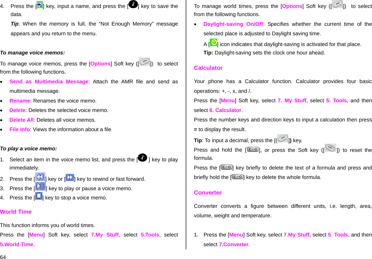  64 4.  Press the [ ] key, input a name, and press the [ ] key to save the data. Tip: When the memory is full, the “Not Enough Memory” message appears and you return to the menu.  To manage voice memos: To manage voice memos, press the [Options] Soft key ([ ])  to select from the following functions. • Send as Multimedia Message: Attach the AMR file and send as multimedia message.  • Rename: Renames the voice memo. • Delete: Deletes the selected voice memo. • Delete All: Deletes all voice memos. • File Info: Views the information about a file  To play a voice memo: 1.  Select an item in the voice memo list, and press the [  ] key to play immediately.  2.  Press the [ ] key or [ ] key to rewind or fast forward. 3.  Press the [ ] key to play or pause a voice memo. 4.  Press the [ ] key to stop a voice memo. World Time This function informs you of world times. Press the [Menu] Soft key, select 7.My Stuff, select 5.Tools, select 5.World Time. To manage world times, press the [Options] Soft key ([ ])   to select from the following functions. • Daylight-saving On/Off: Specifies whether the current time of the selected place is adjusted to Daylight saving time. A [ ] icon indicates that daylight-saving is activated for that place. Tip: Daylight-saving sets the clock one hour ahead. Calculator Your phone has a Calculator function. Calculator provides four basic operations: +, -, x, and /. Press the [Menu] Soft key, select 7. My Stuff, select 5. Tools, and then select 6. Calculator. Press the number keys and direction keys to input a calculation then press = to display the result. Tip: To input a decimal, press the [( ]) key. Press and hold the [ ], or press the Soft key ([ ]) to reset the formula. Press the [ ] key briefly to delete the text of a formula and press and briefly hold the [ ] key to delete the whole formula. Converter Converter converts a figure between different units, i.e. length, area, volume, weight and temperature.  1.  Press the [Menu] Soft key, select 7.My Stuff, select 5. Tools, and then select 7.Converter. 