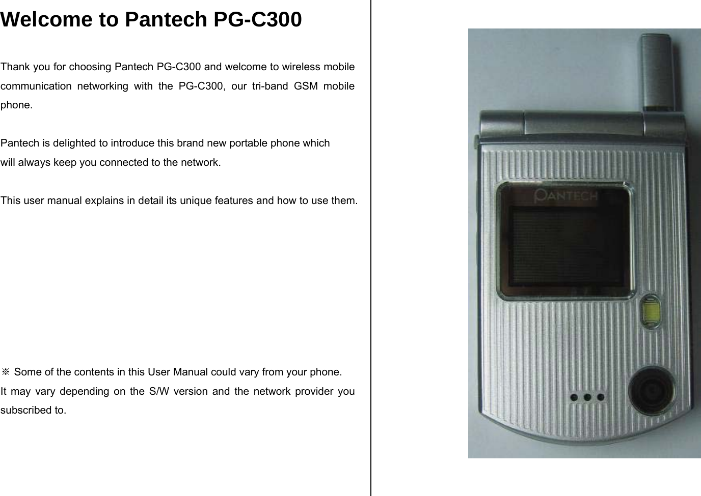 Welcome to Pantech PG-C300  Thank you for choosing Pantech PG-C300 and welcome to wireless mobile communication networking with the PG-C300, our tri-band GSM mobile phone.   Pantech is delighted to introduce this brand new portable phone which  will always keep you connected to the network.  This user manual explains in detail its unique features and how to use them.         ※ Some of the contents in this User Manual could vary from your phone. It may vary depending on the S/W version and the network provider you subscribed to.      