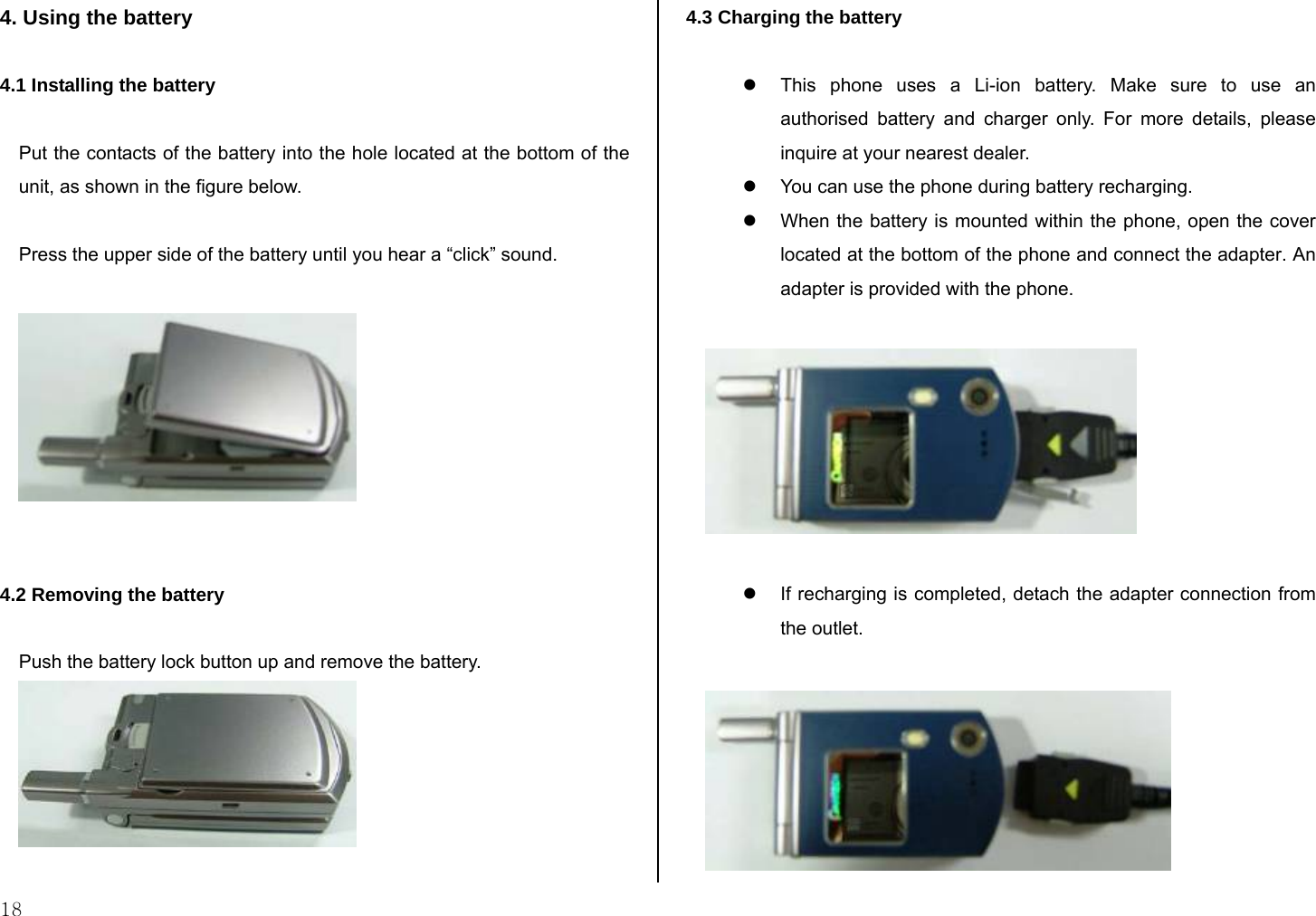  18 4. Using the battery  4.1 Installing the battery   Put the contacts of the battery into the hole located at the bottom of the unit, as shown in the figure below.  Press the upper side of the battery until you hear a “click” sound.     4.2 Removing the battery  Push the battery lock button up and remove the battery.   4.3 Charging the battery  z  This phone uses a Li-ion battery. Make sure to use an authorised battery and charger only. For more details, please inquire at your nearest dealer. z  You can use the phone during battery recharging. z  When the battery is mounted within the phone, open the cover located at the bottom of the phone and connect the adapter. An adapter is provided with the phone.    z  If recharging is completed, detach the adapter connection from the outlet.   