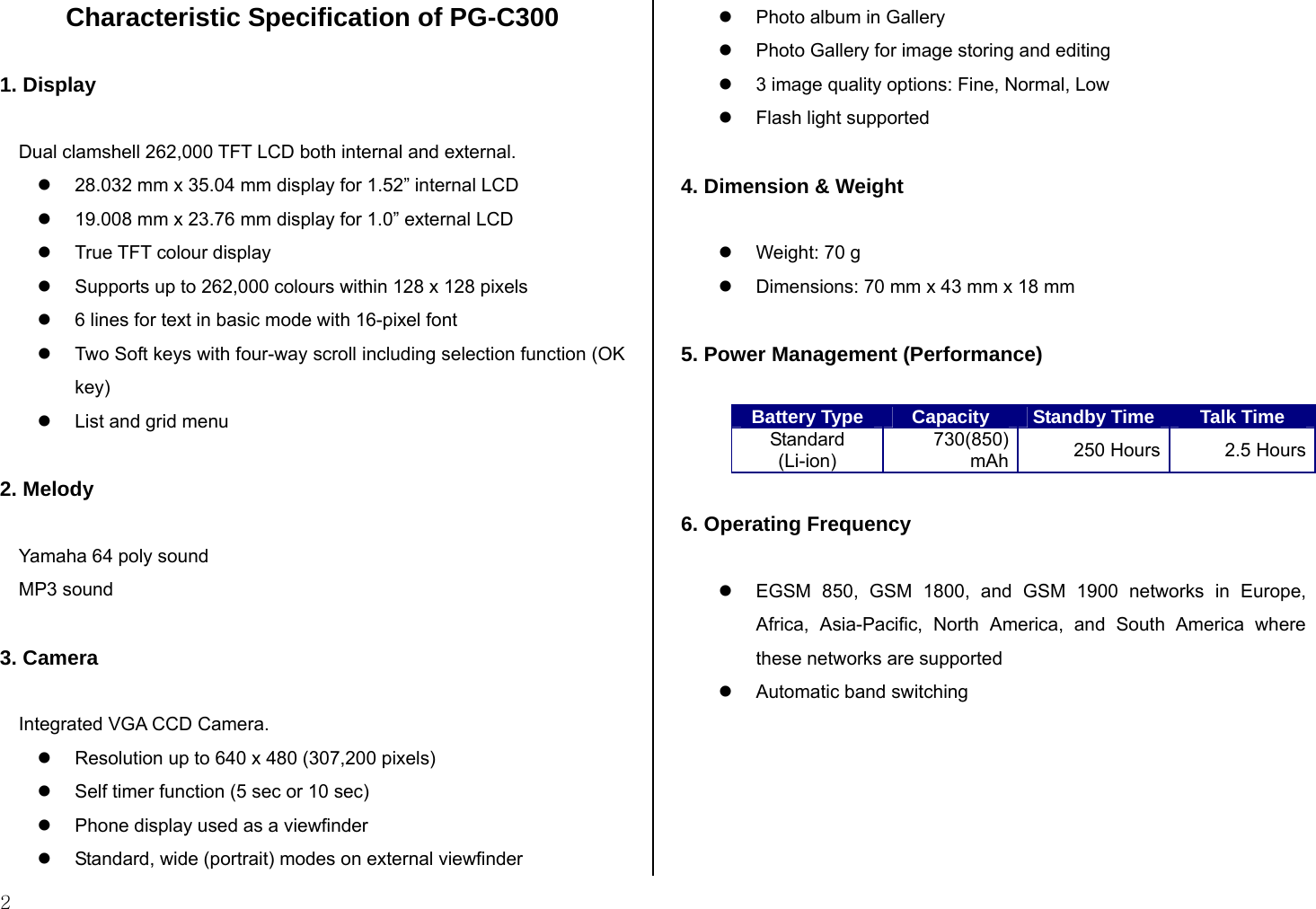  2 Characteristic Specification of PG-C300  1. Display  Dual clamshell 262,000 TFT LCD both internal and external. z  28.032 mm x 35.04 mm display for 1.52” internal LCD z  19.008 mm x 23.76 mm display for 1.0” external LCD z  True TFT colour display  z  Supports up to 262,000 colours within 128 x 128 pixels  z  6 lines for text in basic mode with 16-pixel font  z  Two Soft keys with four-way scroll including selection function (OK key) z  List and grid menu   2. Melody  Yamaha 64 poly sound MP3 sound  3. Camera  Integrated VGA CCD Camera. z  Resolution up to 640 x 480 (307,200 pixels) z  Self timer function (5 sec or 10 sec)  z  Phone display used as a viewfinder  z  Standard, wide (portrait) modes on external viewfinder  z  Photo album in Gallery  z  Photo Gallery for image storing and editing  z  3 image quality options: Fine, Normal, Low  z  Flash light supported  4. Dimension &amp; Weight  z  Weight: 70 g  z  Dimensions: 70 mm x 43 mm x 18 mm   5. Power Management (Performance)  Battery Type  Capacity  Standby Time Talk Time Standard (Li-ion) 730(850) mAh  250 Hours 2.5 Hours  6. Operating Frequency  z  EGSM 850, GSM 1800, and GSM 1900 networks in Europe, Africa, Asia-Pacific, North America, and South America where these networks are supported  z  Automatic band switching    