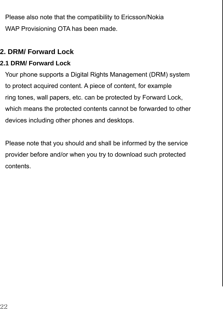  22        Please also note that the compatibility to Ericsson/Nokia     WAP Provisioning OTA has been made.     2. DRM/ Forward Lock 2.1 DRM/ Forward Lock    Your phone supports a Digital Rights Management (DRM) system     to protect acquired content. A piece of content, for example     ring tones, wall papers, etc. can be protected by Forward Lock,    which means the protected contents cannot be forwarded to other    devices including other phones and desktops.         Please note that you should and shall be informed by the service    provider before and/or when you try to download such protected     contents.                           