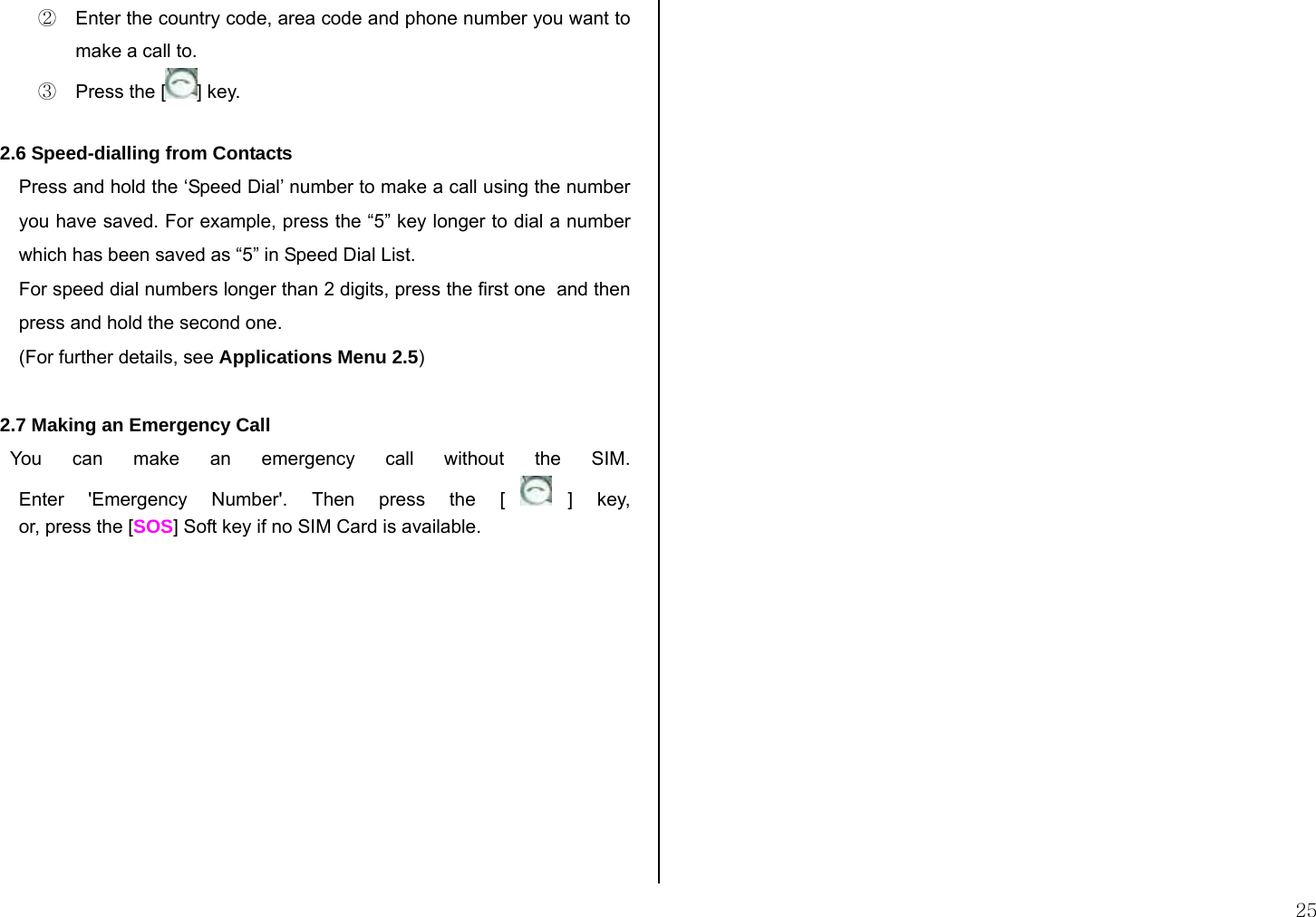  25 ②  Enter the country code, area code and phone number you want to make a call to. ③  Press the [ ] key.  2.6 Speed-dialling from Contacts Press and hold the ‘Speed Dial’ number to make a call using the number you have saved. For example, press the “5” key longer to dial a number which has been saved as “5” in Speed Dial List. For speed dial numbers longer than 2 digits, press the first one  and then press and hold the second one. (For further details, see Applications Menu 2.5)  2.7 Making an Emergency Call   You can make an emergency call without the SIM. Enter &apos;Emergency Number&apos;. Then press the [ ] key, or, press the [SOS] Soft key if no SIM Card is available.              