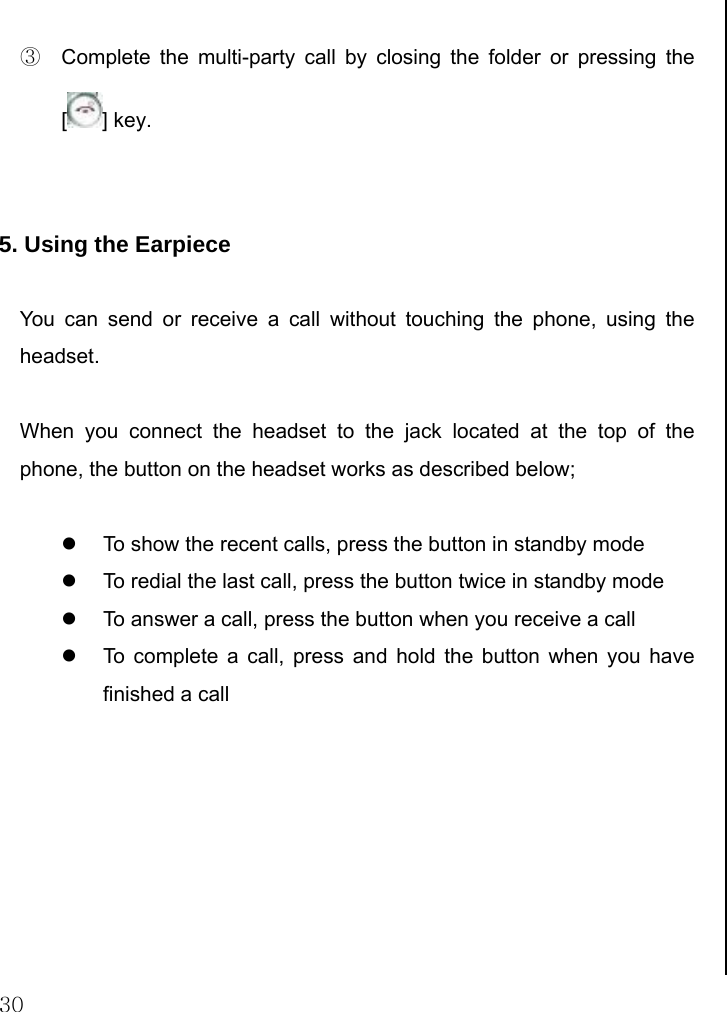  30  ③  Complete the multi-party call by closing the folder or pressing the [] key.   5. Using the Earpiece  You can send or receive a call without touching the phone, using the headset.  When you connect the headset to the jack located at the top of the phone, the button on the headset works as described below;  z  To show the recent calls, press the button in standby mode z  To redial the last call, press the button twice in standby mode z  To answer a call, press the button when you receive a call z  To complete a call, press and hold the button when you have finished a call          