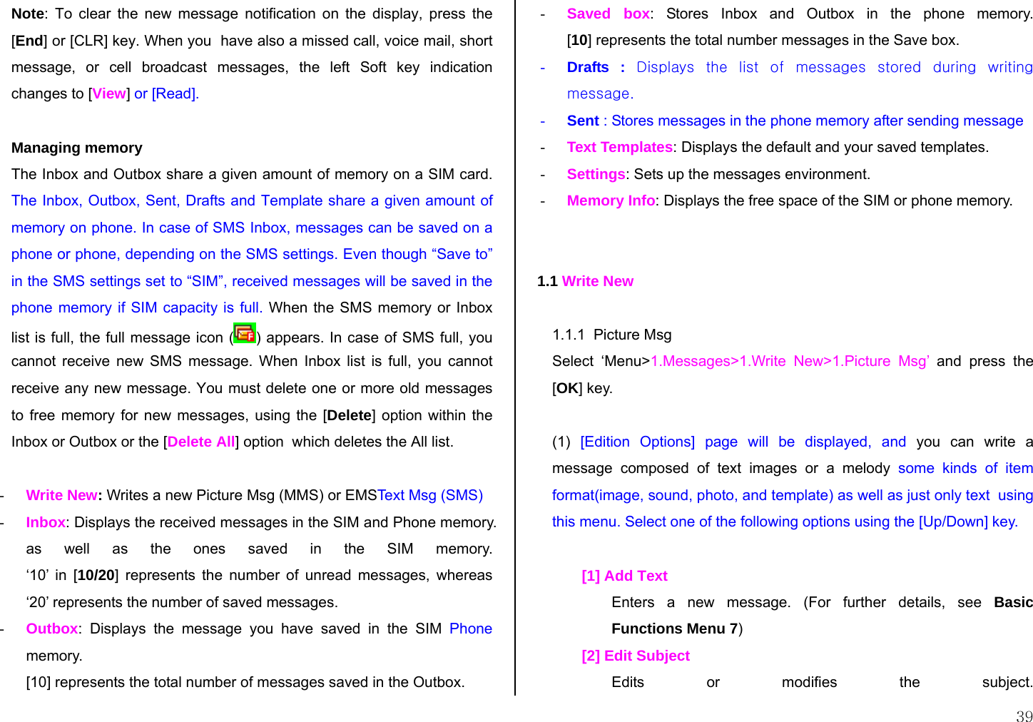  39 Note: To clear the new message notification on the display, press the [End] or [CLR] key. When you  have also a missed call, voice mail, short message, or cell broadcast messages, the left Soft key indication changes to [View] or [Read].  Managing memory The Inbox and Outbox share a given amount of memory on a SIM card. The Inbox, Outbox, Sent, Drafts and Template share a given amount of memory on phone. In case of SMS Inbox, messages can be saved on a phone or phone, depending on the SMS settings. Even though “Save to” in the SMS settings set to “SIM”, received messages will be saved in the phone memory if SIM capacity is full. When the SMS memory or Inbox list is full, the full message icon ( ) appears. In case of SMS full, you cannot receive new SMS message. When Inbox list is full, you cannot receive any new message. You must delete one or more old messages to free memory for new messages, using the [Delete] option within the Inbox or Outbox or the [Delete All] option  which deletes the All list.  - Write New: Writes a new Picture Msg (MMS) or EMSText Msg (SMS) - Inbox: Displays the received messages in the SIM and Phone memory.  as well as the ones saved in the SIM memory.  ‘10’ in [10/20] represents the number of unread messages, whereas ‘20’ represents the number of saved messages. - Outbox: Displays the message you have saved in the SIM Phone memory.  [10] represents the total number of messages saved in the Outbox. - Saved box: Stores Inbox and Outbox in the phone memory. [10] represents the total number messages in the Save box. - Drafts : Displays  the  list  of  messages  stored  during  writing message. - Sent : Stores messages in the phone memory after sending message  - Text Templates: Displays the default and your saved templates. - Settings: Sets up the messages environment. - Memory Info: Displays the free space of the SIM or phone memory.   1.1 Write New  1.1.1  Picture Msg Select ‘Menu&gt;1.Messages&gt;1.Write New&gt;1.Picture Msg’ and press the [OK] key.  (1)  [Edition Options] page will be displayed, and you can write a message composed of text images or a melody some kinds of item format(image, sound, photo, and template) as well as just only text  using this menu. Select one of the following options using the [Up/Down] key.  [1] Add Text  Enters a new message. (For further details, see Basic Functions Menu 7) [2] Edit Subject Edits or modifies the subject. 