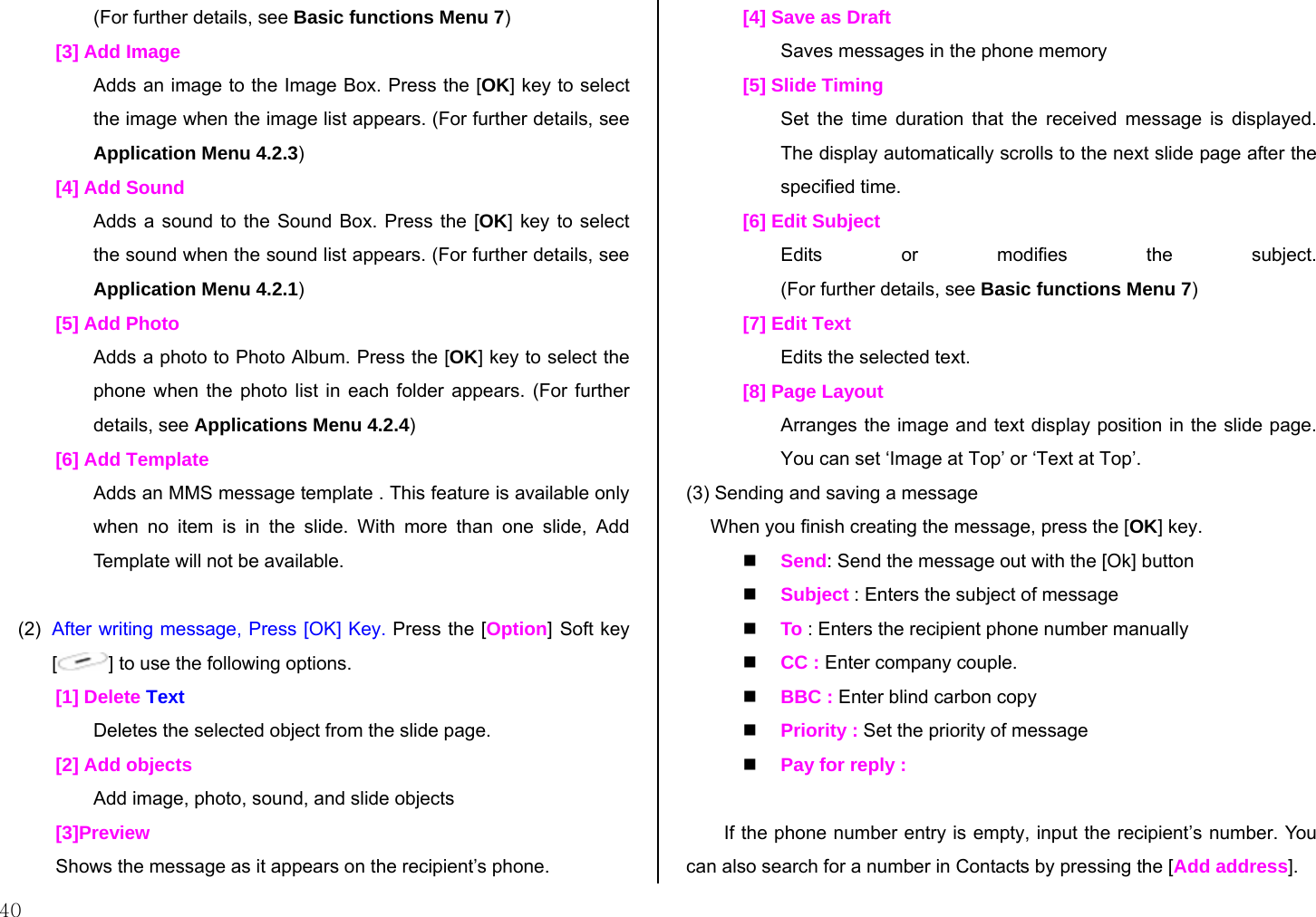 40 (For further details, see Basic functions Menu 7) [3] Add Image Adds an image to the Image Box. Press the [OK] key to select the image when the image list appears. (For further details, see Application Menu 4.2.3) [4] Add Sound Adds a sound to the Sound Box. Press the [OK] key to select the sound when the sound list appears. (For further details, see Application Menu 4.2.1) [5] Add Photo Adds a photo to Photo Album. Press the [OK] key to select the phone when the photo list in each folder appears. (For further details, see Applications Menu 4.2.4) [6] Add Template Adds an MMS message template . This feature is available only when no item is in the slide. With more than one slide, Add Template will not be available.  (2)  After writing message, Press [OK] Key. Press the [Option] Soft key [] to use the following options. [1] Delete Text Deletes the selected object from the slide page. [2] Add objects Add image, photo, sound, and slide objects [3]Preview Shows the message as it appears on the recipient’s phone. [4] Save as Draft Saves messages in the phone memory [5] Slide Timing Set the time duration that the received message is displayed. The display automatically scrolls to the next slide page after the specified time. [6] Edit Subject Edits or modifies the subject. (For further details, see Basic functions Menu 7) [7] Edit Text Edits the selected text. [8] Page Layout Arranges the image and text display position in the slide page. You can set ‘Image at Top’ or ‘Text at Top’. (3) Sending and saving a message  When you finish creating the message, press the [OK] key.   Send: Send the message out with the [Ok] button  Subject : Enters the subject of message  To : Enters the recipient phone number manually  CC : Enter company couple.  BBC : Enter blind carbon copy  Priority : Set the priority of message  Pay for reply :   If the phone number entry is empty, input the recipient’s number. You can also search for a number in Contacts by pressing the [Add address]. 
