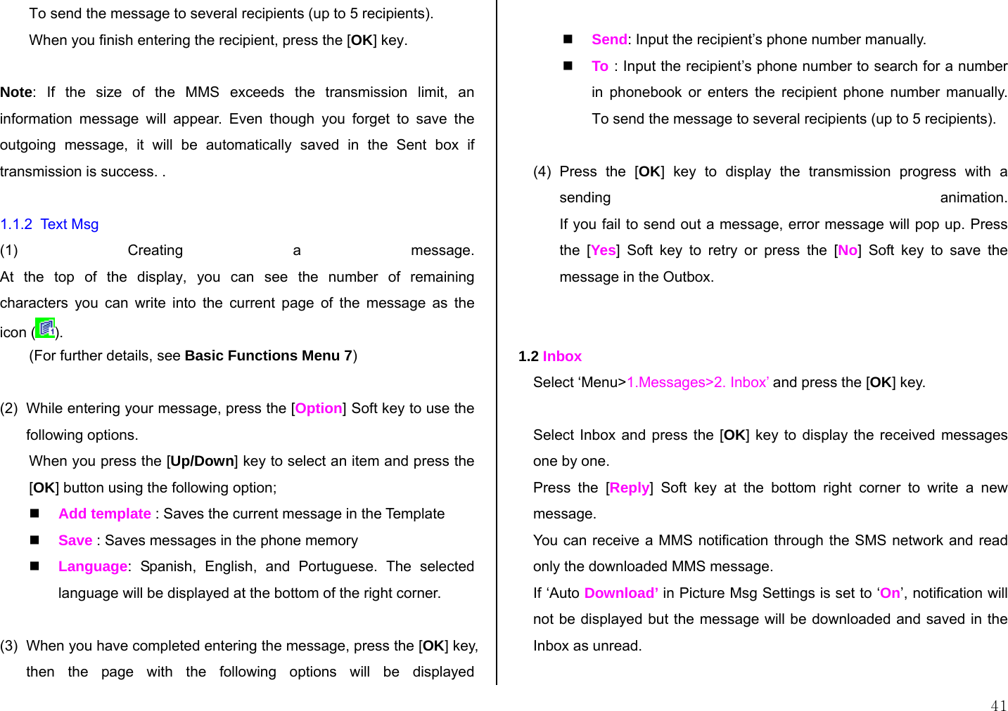  41 To send the message to several recipients (up to 5 recipients). When you finish entering the recipient, press the [OK] key.  Note: If the size of the MMS exceeds the transmission limit, an information message will appear. Even though you forget to save the outgoing message, it will be automatically saved in the Sent box if transmission is success. .   1.1.2  Text Msg (1) Creating a message. At the top of the display, you can see the number of remaining characters you can write into the current page of the message as the icon ( ).  (For further details, see Basic Functions Menu 7)  (2)  While entering your message, press the [Option] Soft key to use the following options. When you press the [Up/Down] key to select an item and press the [OK] button using the following option;  Add template : Saves the current message in the Template  Save : Saves messages in the phone memory  Language: Spanish, English, and Portuguese. The selected language will be displayed at the bottom of the right corner.  (3)  When you have completed entering the message, press the [OK] key, then the page with the following options will be displayed   Send: Input the recipient’s phone number manually.  To  : Input the recipient’s phone number to search for a number in phonebook or enters the recipient phone number manually. To send the message to several recipients (up to 5 recipients).  (4) Press the [OK] key to display the transmission progress with a sending animation. If you fail to send out a message, error message will pop up. Press the [Yes] Soft key to retry or press the [No] Soft key to save the message in the Outbox.   1.2 Inbox Select ‘Menu&gt;1.Messages&gt;2. Inbox’ and press the [OK] key.  Select Inbox and press the [OK] key to display the received messages one by one. Press the [Reply] Soft key at the bottom right corner to write a new message. You can receive a MMS notification through the SMS network and read only the downloaded MMS message. If ‘Auto Download’ in Picture Msg Settings is set to ‘On’, notification will not be displayed but the message will be downloaded and saved in the Inbox as unread.  