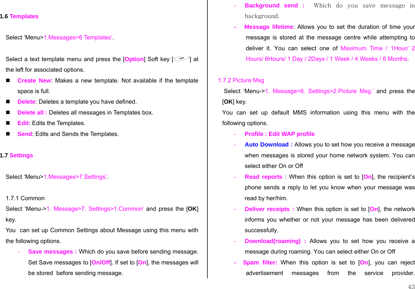  43  1.6 Templates  Select ‘Menu&gt;1.Messages&gt;6 Templates’.  Select a text template menu and press the [Option] Soft key [ ] at the left for associated options.  Create New: Makes a new template. Not available if the template space is full.  Delete: Deletes a template you have defined.   Delete all : Deletes all messages in Templates box.  Edit: Edits the Templates.  Send: Edits and Sends the Templates.  1.7 Settings  Select ‘Menu&gt;1.Messages&gt;7.Settings’.  1.7.1 Common Select ‘Menu-&gt;1. Message&gt;7. Settings&gt;1.Common’ and press the [OK] key. You  can set up Common Settings about Message using this menu with the following options. - Save messages : Which do you save before sending message. Set Save messages to [On/Off]. If set to [On], the messages will be stored  before sending message. - Background send :  Which  do  you  save  message  in background. -   Message lifetime: Allows you to set the duration of time your message is stored at the message centre while attempting to deliver it. You can select one of Maximum Time / 1Hour/ 2 Hours/ 6Hours/ 1 Day / 2Days / 1 Week / 4 Weeks / 6 Months.   1.7.2 Picture Msg  Select ‘Menu-&gt;1. Message&gt;6. Settings&gt;2.Picture Msg.’ and press the [OK] key. You can set up default MMS information using this menu with the following options. - Profile : Edit WAP profile - Auto Download : Allows you to set how you receive a message when messages is stored your home network system. You can select either On or Off - Read reports : When this option is set to [On], the recipient’s phone sends a reply to let you know when your message was read by her/him. - Deliver receipts : When this option is set to [On], the network informs you whether or not your message has been delivered successfully. - Download(roaming) : Allows you to set how you receive a message during roaming. You can select either On or Off -  Spam filter: When this option is set to [On], you can reject advertisement messages from the service provider.  