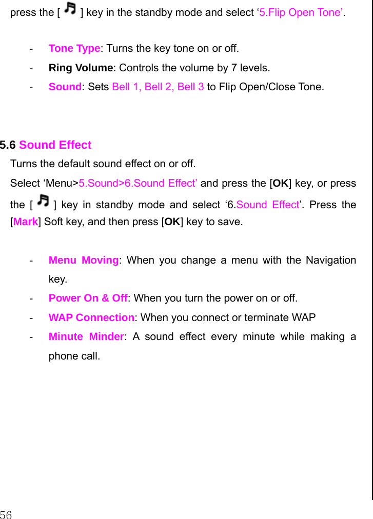  56 press the [ ] key in the standby mode and select ‘5.Flip Open Tone’.  - Tone Type: Turns the key tone on or off. - Ring Volume: Controls the volume by 7 levels. - Sound: Sets Bell 1, Bell 2, Bell 3 to Flip Open/Close Tone.   5.6 Sound Effect Turns the default sound effect on or off. Select ‘Menu&gt;5.Sound&gt;6.Sound Effect’ and press the [OK] key, or press the [ ] key in standby mode and select ‘6.Sound Effect’. Press the [Mark] Soft key, and then press [OK] key to save.  - Menu Moving: When you change a menu with the Navigation key. - Power On &amp; Off: When you turn the power on or off. - WAP Connection: When you connect or terminate WAP - Minute Minder: A sound effect every minute while making a phone call.         