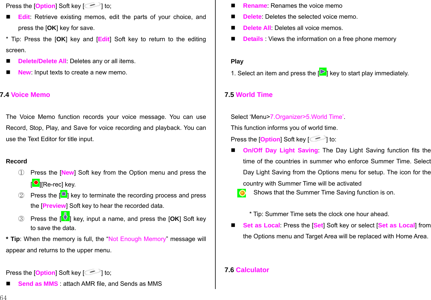  64 Press the [Option] Soft key [ ] to;  Edit: Retrieve existing memos, edit the parts of your choice, and press the [OK] key for save. * Tip: Press the [OK] key and [Edit] Soft key to return to the editing screen.  Delete/Delete All: Deletes any or all items.  New: Input texts to create a new memo.  7.4 Voice Memo  The Voice Memo function records your voice message. You can use  Record, Stop, Play, and Save for voice recording and playback. You can use the Text Editor for title input.   Record ①  Press the [New] Soft key from the Option menu and press the [][Re-rec] key.  ②  Press the [ ] key to terminate the recording process and press the [Preview] Soft key to hear the recorded data. ③  Press the [ ] key, input a name, and press the [OK] Soft key to save the data. * Tip: When the memory is full, the “Not Enough Memory” message will appear and returns to the upper menu.  Press the [Option] Soft key [ ] to;   Send as MMS : attach AMR file, and Sends as MMS   Rename: Renames the voice memo  Delete: Deletes the selected voice memo.  Delete All: Deletes all voice memos.  Details : Views the information on a free phone memory  Play 1. Select an item and press the [ ] key to start play immediately.  7.5 World Time  Select ‘Menu&gt;7.Organizer&gt;5.World Time’. This function informs you of world time. Press the [Option] Soft key [ ] to:  On/Off Day Light Saving: The Day Light Saving function fits the time of the countries in summer who enforce Summer Time. Select Day Light Saving from the Options menu for setup. The icon for the country with Summer Time will be activated  Shows that the Summer Time Saving function is on.  * Tip: Summer Time sets the clock one hour ahead.  Set as Local: Press the [Set] Soft key or select [Set as Local] from the Options menu and Target Area will be replaced with Home Area.   7.6 Calculator  