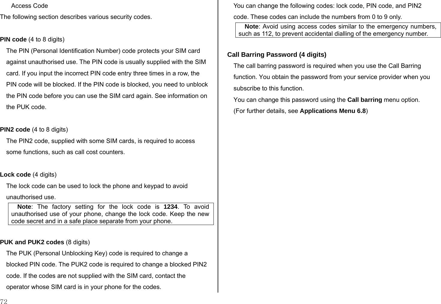  72 Access Code The following section describes various security codes.   PIN code (4 to 8 digits) The PIN (Personal Identification Number) code protects your SIM card against unauthorised use. The PIN code is usually supplied with the SIM card. If you input the incorrect PIN code entry three times in a row, the PIN code will be blocked. If the PIN code is blocked, you need to unblock the PIN code before you can use the SIM card again. See information on the PUK code.  PIN2 code (4 to 8 digits) The PIN2 code, supplied with some SIM cards, is required to access some functions, such as call cost counters.  Lock code (4 digits) The lock code can be used to lock the phone and keypad to avoid unauthorised use. Note: The factory setting for the lock code is 1234. To avoid unauthorised use of your phone, change the lock code. Keep the new code secret and in a safe place separate from your phone.  PUK and PUK2 codes (8 digits) The PUK (Personal Unblocking Key) code is required to change a blocked PIN code. The PUK2 code is required to change a blocked PIN2 code. If the codes are not supplied with the SIM card, contact the operator whose SIM card is in your phone for the codes. You can change the following codes: lock code, PIN code, and PIN2 code. These codes can include the numbers from 0 to 9 only. Note: Avoid using access codes similar to the emergency numbers, such as 112, to prevent accidental dialling of the emergency number.  Call Barring Password (4 digits) The call barring password is required when you use the Call Barring function. You obtain the password from your service provider when you subscribe to this function. You can change this password using the Call barring menu option.  (For further details, see Applications Menu 6.8)   