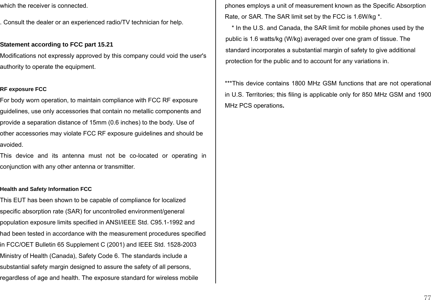  77 which the receiver is connected. . Consult the dealer or an experienced radio/TV technician for help.  Statement according to FCC part 15.21 Modifications not expressly approved by this company could void the user&apos;s authority to operate the equipment.   RF exposure FCC For body worn operation, to maintain compliance with FCC RF exposure guidelines, use only accessories that contain no metallic components and provide a separation distance of 15mm (0.6 inches) to the body. Use of other accessories may violate FCC RF exposure guidelines and should be avoided. This device and its antenna must not be co-located or operating in conjunction with any other antenna or transmitter.  Health and Safety Information FCC This EUT has been shown to be capable of compliance for localized specific absorption rate (SAR) for uncontrolled environment/general population exposure limits specified in ANSI/IEEE Std. C95.1-1992 and had been tested in accordance with the measurement procedures specified in FCC/OET Bulletin 65 Supplement C (2001) and IEEE Std. 1528-2003 Ministry of Health (Canada), Safety Code 6. The standards include a substantial safety margin designed to assure the safety of all persons, regardless of age and health. The exposure standard for wireless mobile phones employs a unit of measurement known as the Specific Absorption Rate, or SAR. The SAR limit set by the FCC is 1.6W/kg *. * In the U.S. and Canada, the SAR limit for mobile phones used by the public is 1.6 watts/kg (W/kg) averaged over one gram of tissue. The standard incorporates a substantial margin of safety to give additional protection for the public and to account for any variations in.  ***This device contains 1800 MHz GSM functions that are not operational in U.S. Territories; this filing is applicable only for 850 MHz GSM and 1900 MHz PCS operations.   