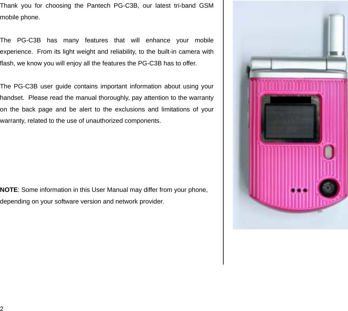  2 Thank you for choosing the Pantech PG-C3B, our latest tri-band GSM mobile phone.   The PG-C3B has many features that will enhance your mobile experience.  From its light weight and reliability, to the built-in camera with flash, we know you will enjoy all the features the PG-C3B has to offer.  The PG-C3B user guide contains important information about using your handset.  Please read the manual thoroughly, pay attention to the warranty on the back page and be alert to the exclusions and limitations of your warranty, related to the use of unauthorized components.      NOTE: Some information in this User Manual may differ from your phone, depending on your software version and network provider.      