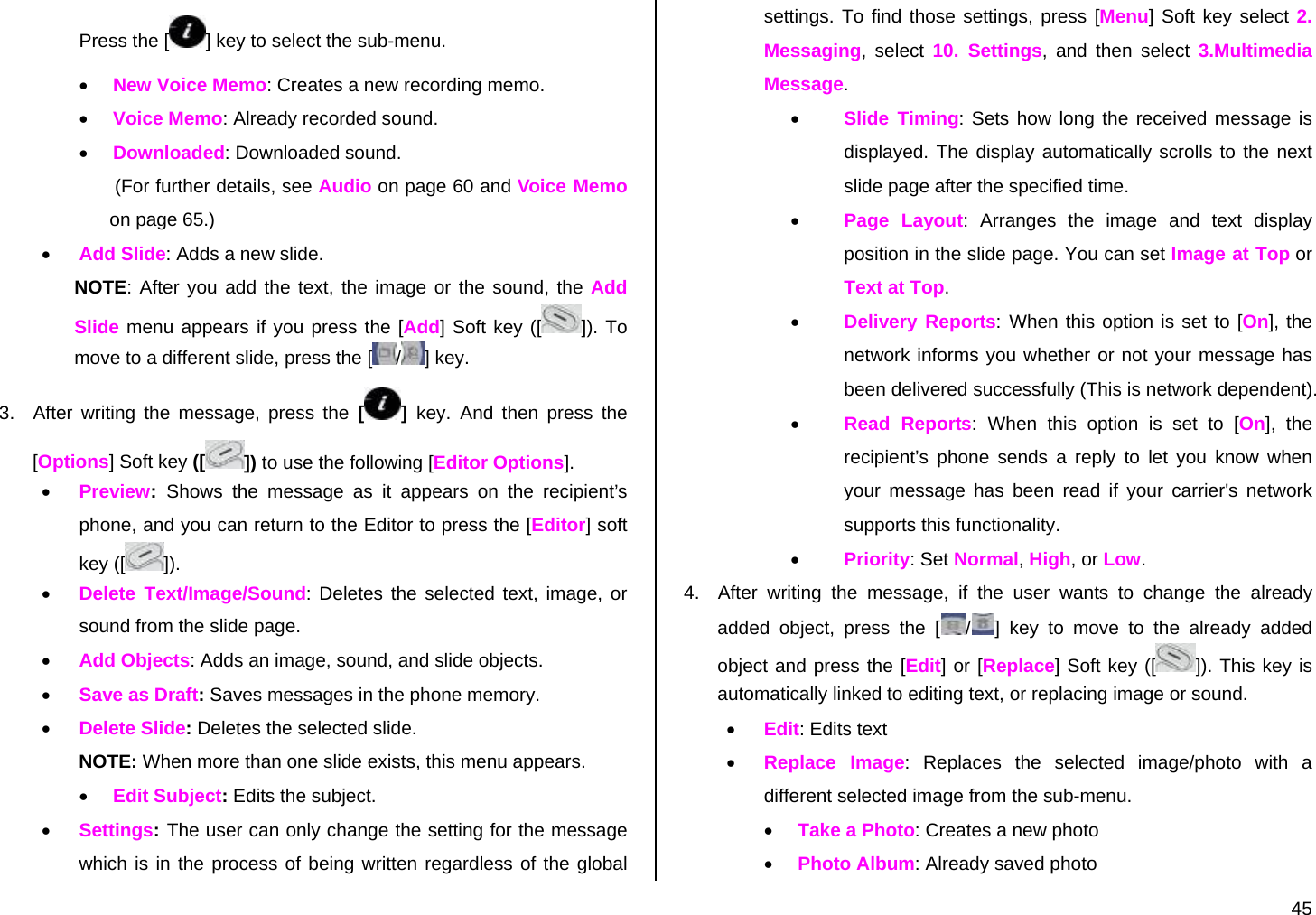  45 Press the [ ] key to select the sub-menu. • New Voice Memo: Creates a new recording memo. • Voice Memo: Already recorded sound. • Downloaded: Downloaded sound.    (For further details, see Audio on page 60 and Voice Memo on page 65.) • Add Slide: Adds a new slide. NOTE: After you add the text, the image or the sound, the Add Slide menu appears if you press the [Add] Soft key ([ ]). To move to a different slide, press the [ /] key. 3.  After writing the message, press the [ ]  key. And then press the [Options] Soft key ([ ]) to use the following [Editor Options]. • Preview:  Shows the message as it appears on the recipient’s phone, and you can return to the Editor to press the [Editor] soft key ([ ]).  • Delete Text/Image/Sound: Deletes the selected text, image, or sound from the slide page. • Add Objects: Adds an image, sound, and slide objects. • Save as Draft: Saves messages in the phone memory. • Delete Slide: Deletes the selected slide. NOTE: When more than one slide exists, this menu appears. • Edit Subject: Edits the subject. • Settings: The user can only change the setting for the message which is in the process of being written regardless of the global settings. To find those settings, press [Menu] Soft key select 2. Messaging, select 10. Settings, and then select 3.Multimedia Message. • Slide Timing: Sets how long the received message is displayed. The display automatically scrolls to the next slide page after the specified time. • Page Layout: Arranges the image and text display position in the slide page. You can set Image at Top or Text at Top. • Delivery Reports: When this option is set to [On], the network informs you whether or not your message has been delivered successfully (This is network dependent). • Read Reports: When this option is set to [On], the recipient’s phone sends a reply to let you know when your message has been read if your carrier&apos;s network supports this functionality. • Priority: Set Normal, High, or Low. 4.  After writing the message, if the user wants to change the already added object, press the [ /] key to move to the already added object and press the [Edit] or [Replace] Soft key ([ ]). This key is automatically linked to editing text, or replacing image or sound. • Edit: Edits text • Replace Image: Replaces the selected image/photo with a different selected image from the sub-menu. • Take a Photo: Creates a new photo • Photo Album: Already saved photo 