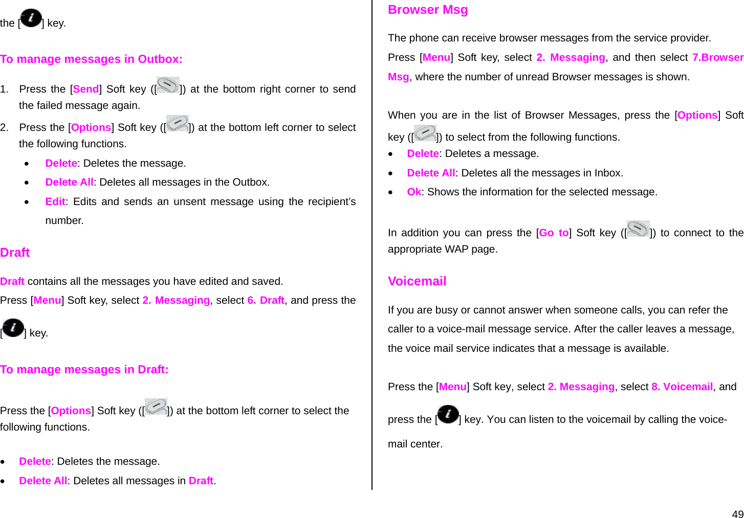  49 the [ ] key. To manage messages in Outbox: 1.  Press the [Send] Soft key ([ ]) at the bottom right corner to send the failed message again. 2.  Press the [Options] Soft key ([ ]) at the bottom left corner to select the following functions. • Delete: Deletes the message. • Delete All: Deletes all messages in the Outbox. • Edit: Edits and sends an unsent message using the recipient’s number. Draft Draft contains all the messages you have edited and saved.  Press [Menu] Soft key, select 2. Messaging, select 6. Draft, and press the [] key. To manage messages in Draft: Press the [Options] Soft key ([ ]) at the bottom left corner to select the following functions. • Delete: Deletes the message. • Delete All: Deletes all messages in Draft. Browser Msg The phone can receive browser messages from the service provider. Press [Menu] Soft key, select 2. Messaging, and then select 7.Browser Msg, where the number of unread Browser messages is shown.  When you are in the list of Browser Messages, press the [Options] Soft key ([ ]) to select from the following functions. • Delete: Deletes a message. • Delete All: Deletes all the messages in Inbox.  • Ok: Shows the information for the selected message.  In addition you can press the [Go to] Soft key ([ ]) to connect to the appropriate WAP page. Voicemail If you are busy or cannot answer when someone calls, you can refer the caller to a voice-mail message service. After the caller leaves a message, the voice mail service indicates that a message is available.   Press the [Menu] Soft key, select 2. Messaging, select 8. Voicemail, and press the [ ] key. You can listen to the voicemail by calling the voice-mail center. 