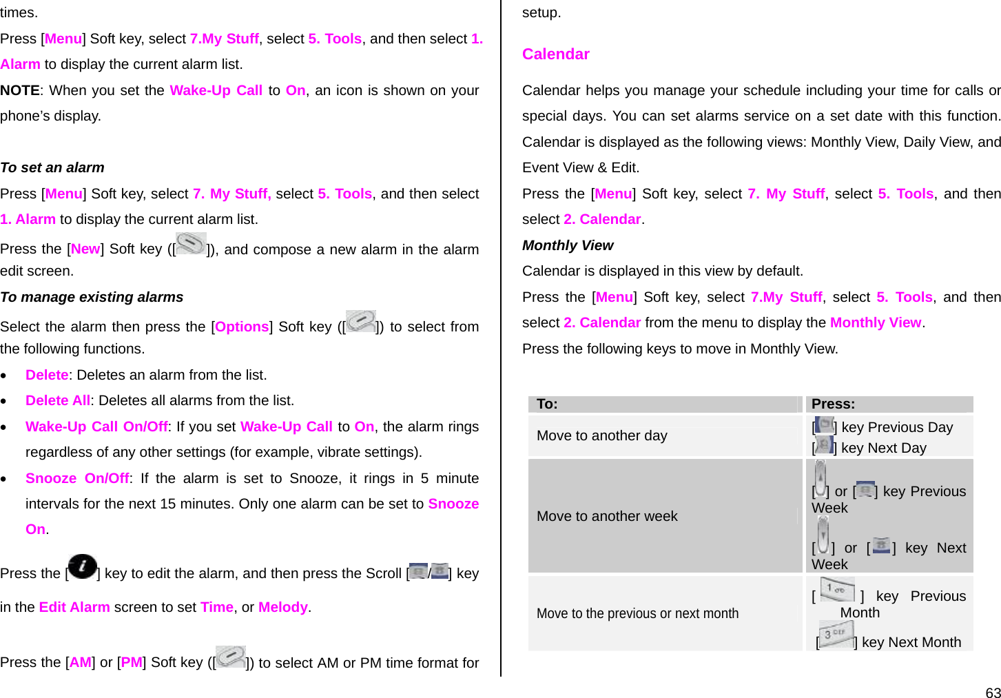  63 times.  Press [Menu] Soft key, select 7.My Stuff, select 5. Tools, and then select 1. Alarm to display the current alarm list. NOTE: When you set the Wake-Up Call to On, an icon is shown on your phone’s display.  To set an alarm Press [Menu] Soft key, select 7. My Stuff, select 5. Tools, and then select 1. Alarm to display the current alarm list. Press the [New] Soft key ([ ]), and compose a new alarm in the alarm edit screen. To manage existing alarms Select the alarm then press the [Options] Soft key ([ ]) to select from the following functions. • Delete: Deletes an alarm from the list. • Delete All: Deletes all alarms from the list. • Wake-Up Call On/Off: If you set Wake-Up Call to On, the alarm rings regardless of any other settings (for example, vibrate settings). • Snooze On/Off: If the alarm is set to Snooze, it rings in 5 minute intervals for the next 15 minutes. Only one alarm can be set to Snooze On. Press the [ ] key to edit the alarm, and then press the Scroll [ / ] key in the Edit Alarm screen to set Time, or Melody.  Press the [AM] or [PM] Soft key ([ ]) to select AM or PM time format for setup. Calendar Calendar helps you manage your schedule including your time for calls or special days. You can set alarms service on a set date with this function. Calendar is displayed as the following views: Monthly View, Daily View, and Event View &amp; Edit. Press the [Menu] Soft key, select 7. My Stuff, select 5. Tools, and then select 2. Calendar. Monthly View Calendar is displayed in this view by default. Press the [Menu] Soft key, select 7.My Stuff, select 5. Tools, and then select 2. Calendar from the menu to display the Monthly View. Press the following keys to move in Monthly View.  To:  Press:  Move to another day  [] key Previous Day [] key Next Day Move to another week [] or [ ] key Previous Week [] or [ ] key Next Week Move to the previous or next month [] key Previous Month  [ ] key Next Month  