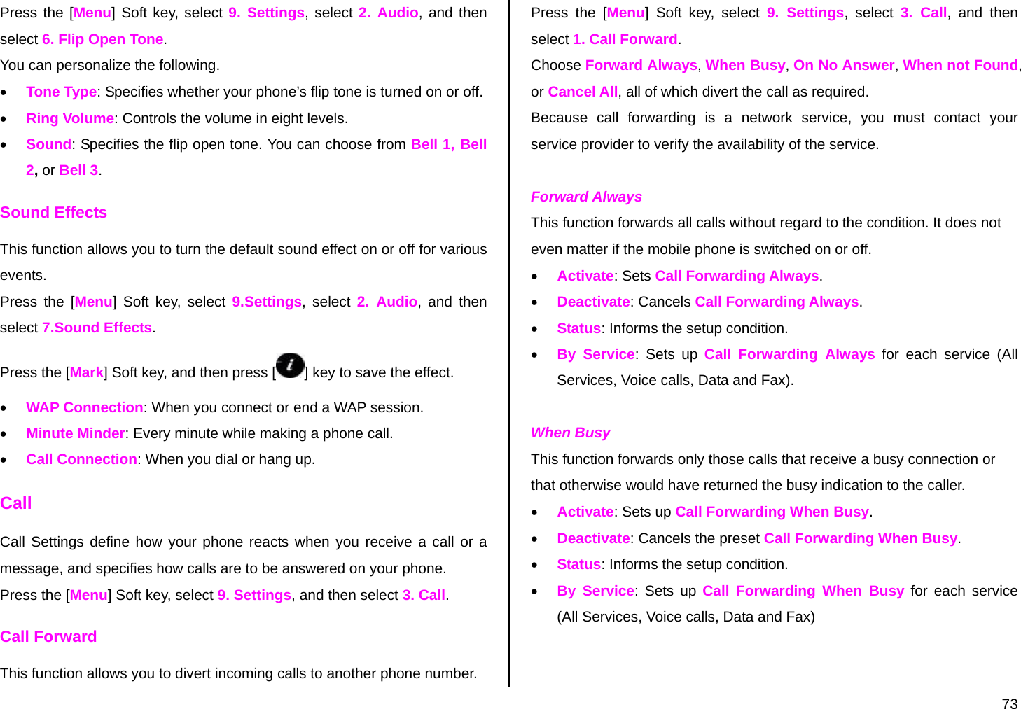  73 Press the [Menu] Soft key, select 9. Settings, select 2. Audio, and then select 6. Flip Open Tone. You can personalize the following. • Tone Type: Specifies whether your phone’s flip tone is turned on or off. • Ring Volume: Controls the volume in eight levels. • Sound: Specifies the flip open tone. You can choose from Bell 1, Bell 2, or Bell 3. Sound Effects This function allows you to turn the default sound effect on or off for various events. Press the [Menu] Soft key, select 9.Settings, select 2. Audio, and then select 7.Sound Effects. Press the [Mark] Soft key, and then press [ ] key to save the effect. • WAP Connection: When you connect or end a WAP session. • Minute Minder: Every minute while making a phone call. • Call Connection: When you dial or hang up. Call Call Settings define how your phone reacts when you receive a call or a message, and specifies how calls are to be answered on your phone. Press the [Menu] Soft key, select 9. Settings, and then select 3. Call. Call Forward  This function allows you to divert incoming calls to another phone number. Press the [Menu] Soft key, select 9. Settings, select 3. Call, and then select 1. Call Forward. Choose Forward Always, When Busy, On No Answer, When not Found, or Cancel All, all of which divert the call as required. Because call forwarding is a network service, you must contact your service provider to verify the availability of the service.  Forward Always  This function forwards all calls without regard to the condition. It does not even matter if the mobile phone is switched on or off. • Activate: Sets Call Forwarding Always. • Deactivate: Cancels Call Forwarding Always. • Status: Informs the setup condition. • By Service: Sets up Call Forwarding Always for each service (All Services, Voice calls, Data and Fax).  When Busy  This function forwards only those calls that receive a busy connection or that otherwise would have returned the busy indication to the caller. • Activate: Sets up Call Forwarding When Busy. • Deactivate: Cancels the preset Call Forwarding When Busy. • Status: Informs the setup condition. • By Service: Sets up Call Forwarding When Busy for each service (All Services, Voice calls, Data and Fax) 