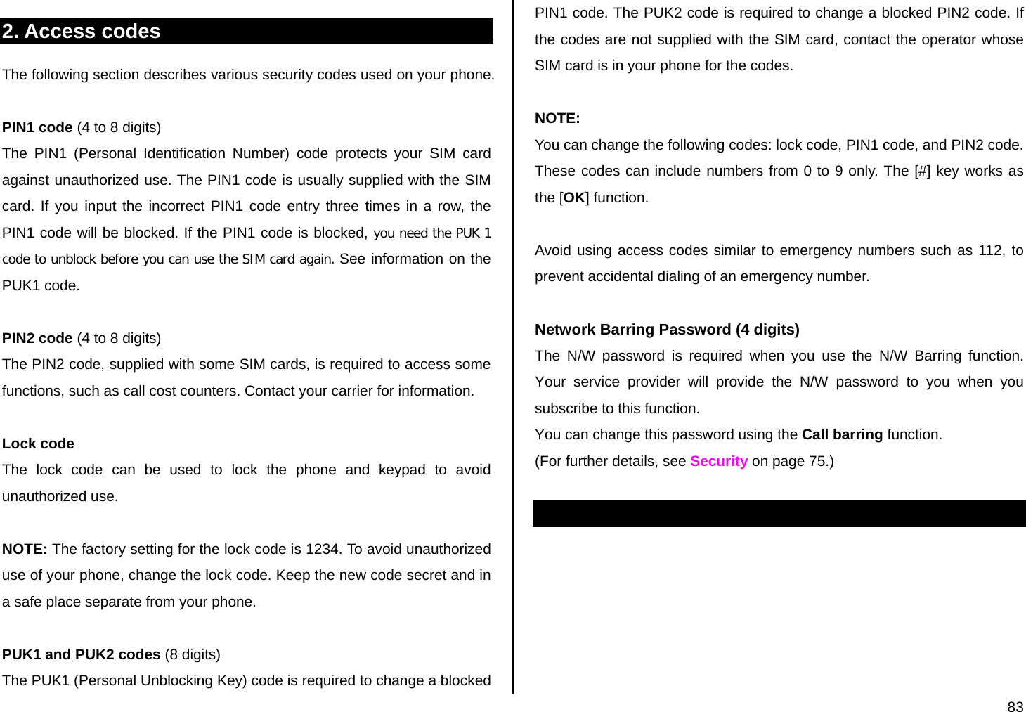  83 2. Access codes The following section describes various security codes used on your phone.   PIN1 code (4 to 8 digits) The PIN1 (Personal Identification Number) code protects your SIM card against unauthorized use. The PIN1 code is usually supplied with the SIM card. If you input the incorrect PIN1 code entry three times in a row, the PIN1 code will be blocked. If the PIN1 code is blocked, you need the PUK 1 code to unblock before you can use the SIM card again. See information on the PUK1 code.  PIN2 code (4 to 8 digits) The PIN2 code, supplied with some SIM cards, is required to access some functions, such as call cost counters. Contact your carrier for information.  Lock code  The lock code can be used to lock the phone and keypad to avoid unauthorized use.  NOTE: The factory setting for the lock code is 1234. To avoid unauthorized use of your phone, change the lock code. Keep the new code secret and in a safe place separate from your phone.   PUK1 and PUK2 codes (8 digits) The PUK1 (Personal Unblocking Key) code is required to change a blocked PIN1 code. The PUK2 code is required to change a blocked PIN2 code. If the codes are not supplied with the SIM card, contact the operator whose SIM card is in your phone for the codes.  NOTE: You can change the following codes: lock code, PIN1 code, and PIN2 code. These codes can include numbers from 0 to 9 only. The [#] key works as the [OK] function.  Avoid using access codes similar to emergency numbers such as 112, to prevent accidental dialing of an emergency number.   Network Barring Password (4 digits) The N/W password is required when you use the N/W Barring function. Your service provider will provide the N/W password to you when you subscribe to this function. You can change this password using the Call barring function.  (For further details, see Security on page 75.)  