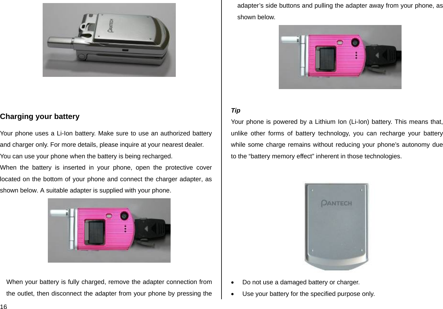 16    Charging your battery Your phone uses a Li-Ion battery. Make sure to use an authorized battery and charger only. For more details, please inquire at your nearest dealer. You can use your phone when the battery is being recharged. When the battery is inserted in your phone, open the protective cover located on the bottom of your phone and connect the charger adapter, as shown below. A suitable adapter is supplied with your phone.   When your battery is fully charged, remove the adapter connection from the outlet, then disconnect the adapter from your phone by pressing the adapter’s side buttons and pulling the adapter away from your phone, as shown below.   Tip Your phone is powered by a Lithium Ion (Li-Ion) battery. This means that, unlike other forms of battery technology, you can recharge your battery while some charge remains without reducing your phone’s autonomy due to the “battery memory effect” inherent in those technologies.   •  Do not use a damaged battery or charger. •  Use your battery for the specified purpose only. 