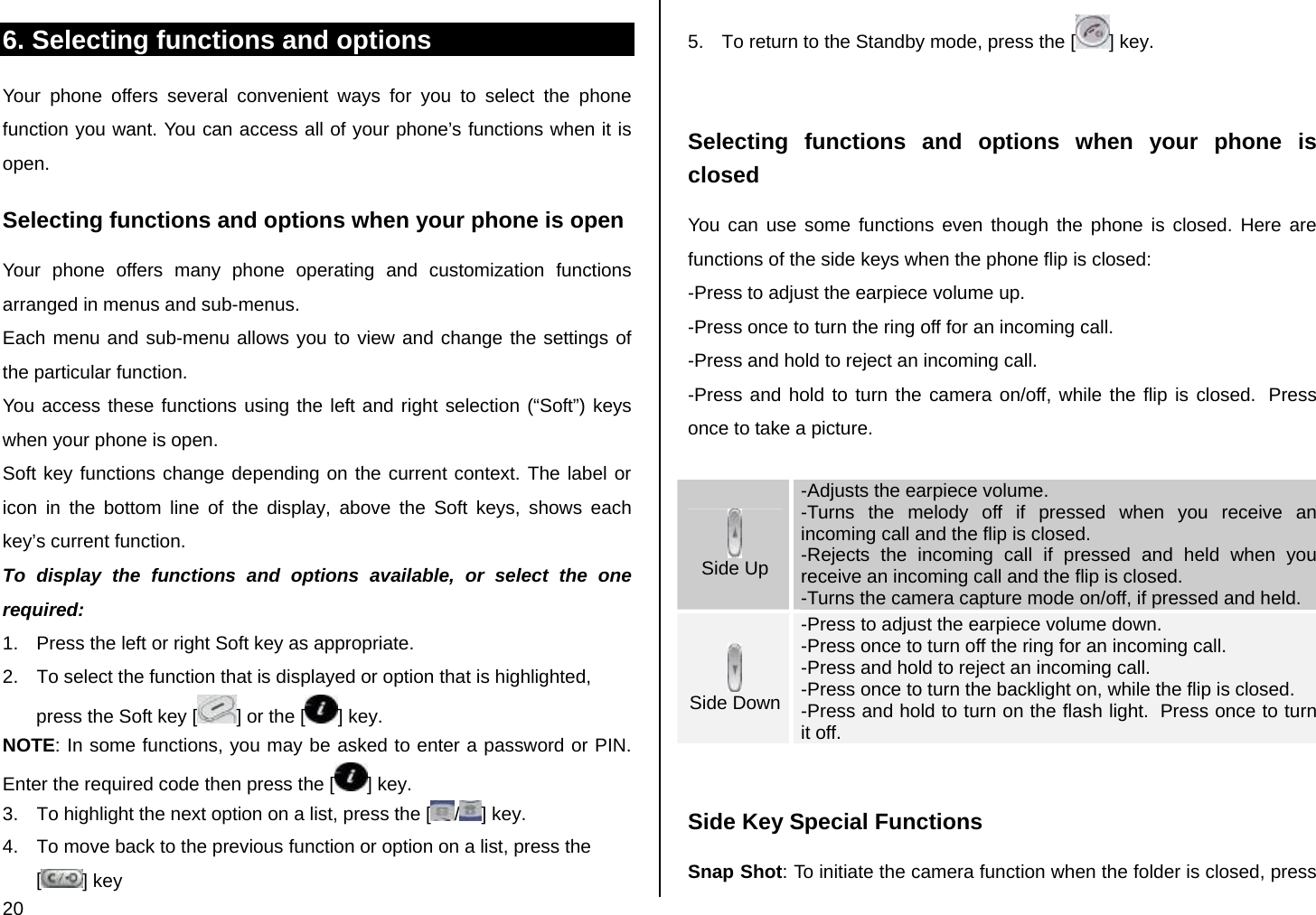  20 6. Selecting functions and options Your phone offers several convenient ways for you to select the phone function you want. You can access all of your phone’s functions when it is open.  Selecting functions and options when your phone is open Your phone offers many phone operating and customization functions arranged in menus and sub-menus. Each menu and sub-menu allows you to view and change the settings of the particular function. You access these functions using the left and right selection (“Soft”) keys when your phone is open. Soft key functions change depending on the current context. The label or icon in the bottom line of the display, above the Soft keys, shows each key’s current function. To display the functions and options available, or select the one required: 1.  Press the left or right Soft key as appropriate. 2.  To select the function that is displayed or option that is highlighted, press the Soft key [ ] or the [ ] key. NOTE: In some functions, you may be asked to enter a password or PIN. Enter the required code then press the [ ] key. 3.  To highlight the next option on a list, press the [ /] key. 4.  To move back to the previous function or option on a list, press the [] key 5.  To return to the Standby mode, press the [ ] key.  Selecting functions and options when your phone is closed You can use some functions even though the phone is closed. Here are functions of the side keys when the phone flip is closed: -Press to adjust the earpiece volume up. -Press once to turn the ring off for an incoming call. -Press and hold to reject an incoming call. -Press and hold to turn the camera on/off, while the flip is closed.  Press once to take a picture.   Side Up -Adjusts the earpiece volume. -Turns the melody off if pressed when you receive an incoming call and the flip is closed. -Rejects the incoming call if pressed and held when you receive an incoming call and the flip is closed. -Turns the camera capture mode on/off, if pressed and held.  Side Down -Press to adjust the earpiece volume down. -Press once to turn off the ring for an incoming call. -Press and hold to reject an incoming call. -Press once to turn the backlight on, while the flip is closed. -Press and hold to turn on the flash light.  Press once to turn it off.  Side Key Special Functions Snap Shot: To initiate the camera function when the folder is closed, press 