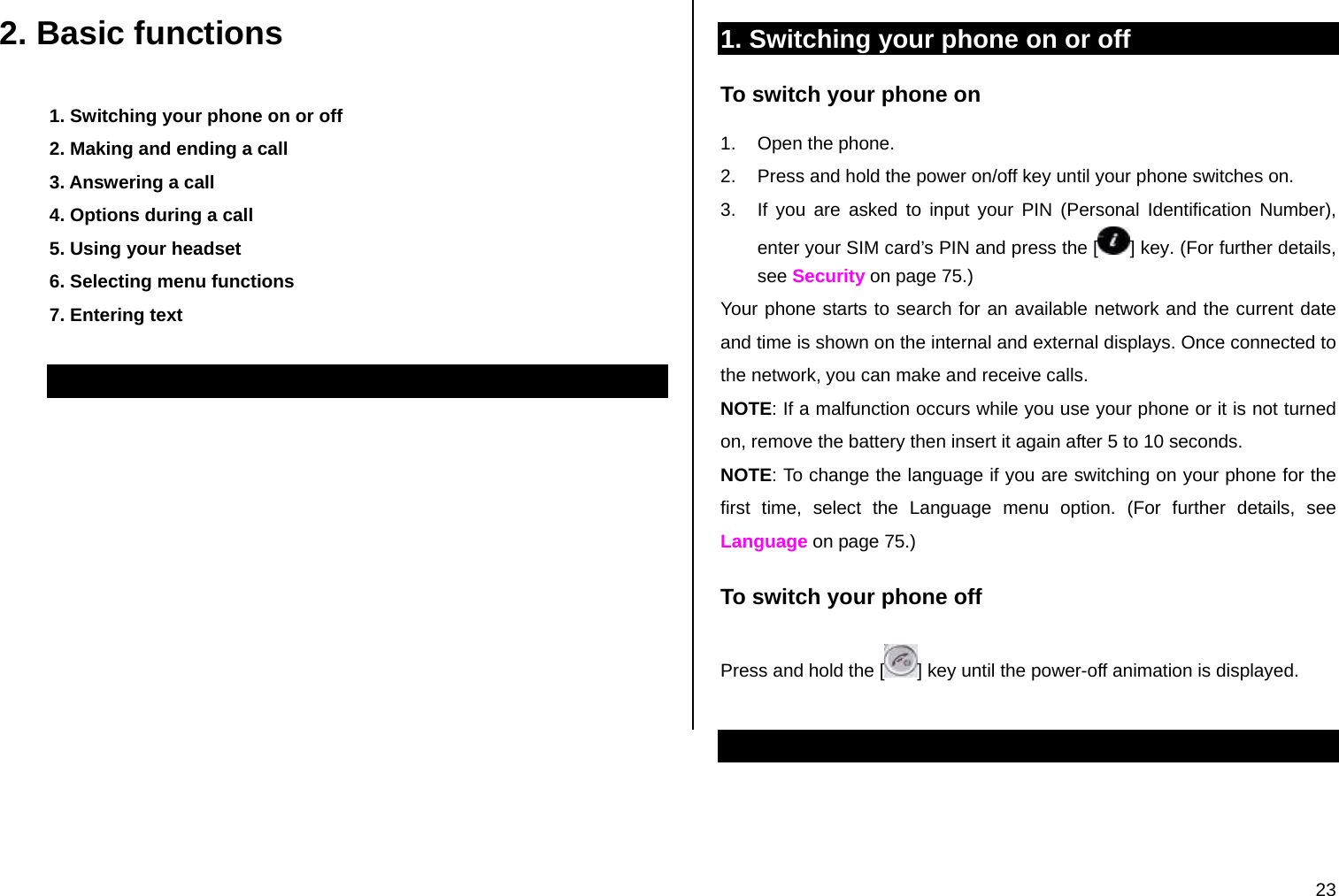  23 2. Basic functions 1. Switching your phone on or off 2. Making and ending a call 3. Answering a call 4. Options during a call 5. Using your headset 6. Selecting menu functions 7. Entering text  1. Switching your phone on or off To switch your phone on 1.  Open the phone. 2.  Press and hold the power on/off key until your phone switches on. 3.  If you are asked to input your PIN (Personal Identification Number), enter your SIM card’s PIN and press the [ ] key. (For further details, see Security on page 75.) Your phone starts to search for an available network and the current date and time is shown on the internal and external displays. Once connected to the network, you can make and receive calls. NOTE: If a malfunction occurs while you use your phone or it is not turned on, remove the battery then insert it again after 5 to 10 seconds. NOTE: To change the language if you are switching on your phone for the first time, select the Language menu option. (For further details, see Language on page 75.) To switch your phone off Press and hold the [ ] key until the power-off animation is displayed.  