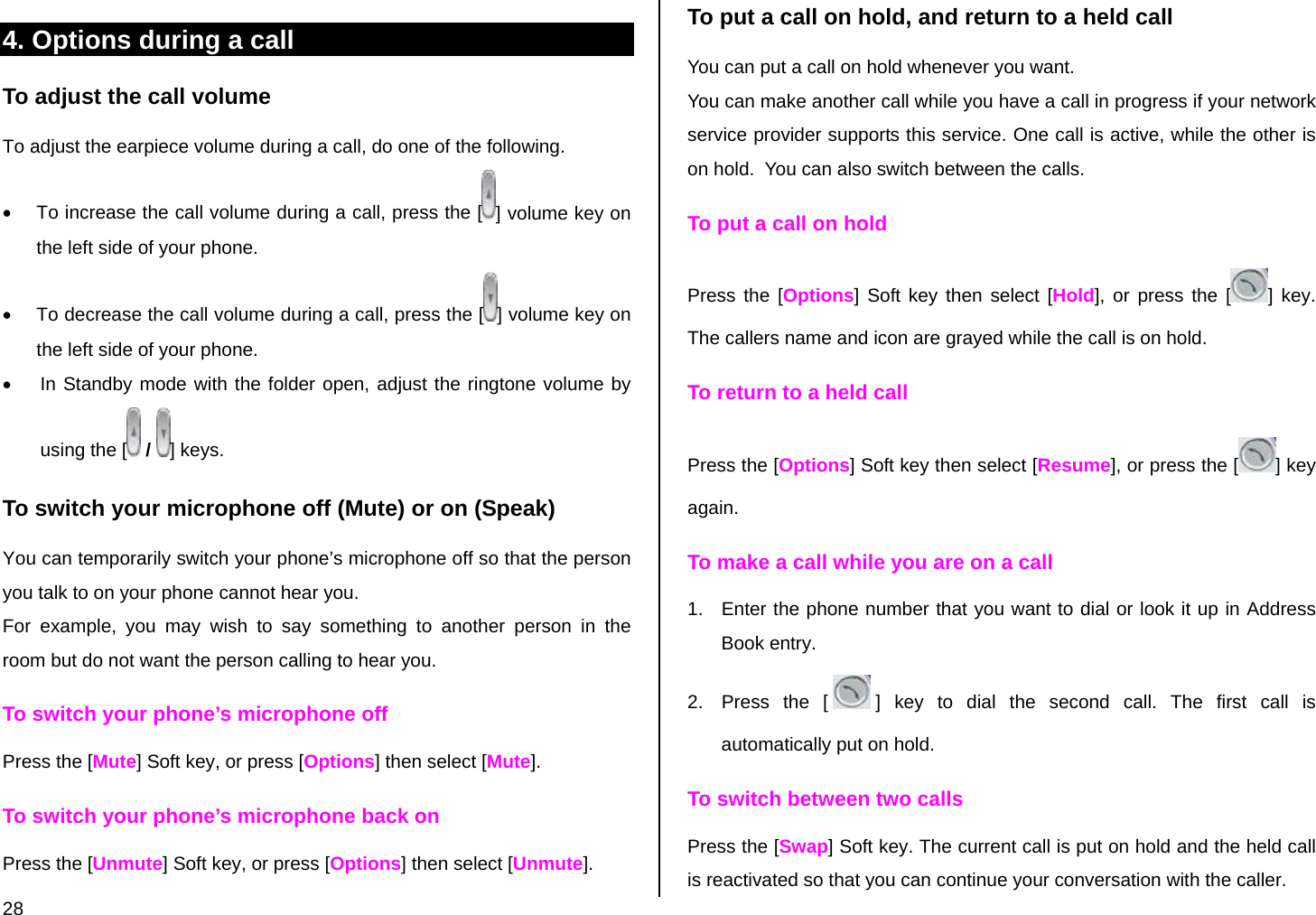  28 4. Options during a call To adjust the call volume To adjust the earpiece volume during a call, do one of the following. •  To increase the call volume during a call, press the [ ] volume key on the left side of your phone. •  To decrease the call volume during a call, press the [ ] volume key on the left side of your phone. •  In Standby mode with the folder open, adjust the ringtone volume by using the [  /  ] keys. To switch your microphone off (Mute) or on (Speak) You can temporarily switch your phone’s microphone off so that the person you talk to on your phone cannot hear you. For example, you may wish to say something to another person in the room but do not want the person calling to hear you. To switch your phone’s microphone off Press the [Mute] Soft key, or press [Options] then select [Mute]. To switch your phone’s microphone back on Press the [Unmute] Soft key, or press [Options] then select [Unmute]. To put a call on hold, and return to a held call You can put a call on hold whenever you want.  You can make another call while you have a call in progress if your network service provider supports this service. One call is active, while the other is on hold.  You can also switch between the calls. To put a call on hold Press the [Options] Soft key then select [Hold], or press the [ ] key. The callers name and icon are grayed while the call is on hold. To return to a held call Press the [Options] Soft key then select [Resume], or press the [ ] key again. To make a call while you are on a call 1.  Enter the phone number that you want to dial or look it up in Address Book entry. 2.  Press the [ ] key to dial the second call. The first call is automatically put on hold. To switch between two calls Press the [Swap] Soft key. The current call is put on hold and the held call is reactivated so that you can continue your conversation with the caller. 