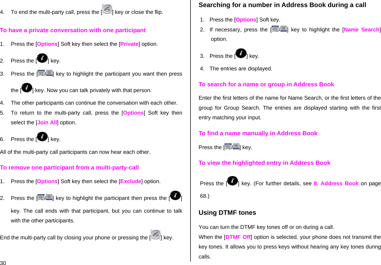  30 4.  To end the multi-party call, press the [ ] key or close the flip. To have a private conversation with one participant 1.  Press the [Options] Soft key then select the [Private] option.  2.  Press the [ ] key. 3. Press the [ /] key to highlight the participant you want then press the [ ] key. Now you can talk privately with that person.  4.  The other participants can continue the conversation with each other. 5.  To return to the multi-party call, press the [Options] Soft key then select the [Join All] option. 6.  Press the [ ] key. All of the multi-party call participants can now hear each other. To remove one participant from a multi-party-call 1.  Press the [Options] Soft key then select the [Exclude] option. 2.  Press the [ /] key to highlight the participant then press the [ ] key. The call ends with that participant, but you can continue to talk with the other participants. End the multi-party call by closing your phone or pressing the [ ] key. Searching for a number in Address Book during a call 1.  Press the [Options] Soft key. 2.  If necessary, press the [ /] key to highlight the [Name Search] option. 3.  Press the [ ] key. 4.  The entries are displayed. To search for a name or group in Address Book Enter the first letters of the name for Name Search, or the first letters of the group for Group Search. The entries are displayed starting with the first entry matching your input. To find a name manually in Address Book Press the [ /] key. To view the highlighted entry in Address Book Press the [ ] key. (For further details, see 8. Address Book on page 68.) Using DTMF tones You can turn the DTMF key tones off or on during a call. When the [DTMF Off] option is selected, your phone does not transmit the key tones. It allows you to press keys without hearing any key tones during calls. 