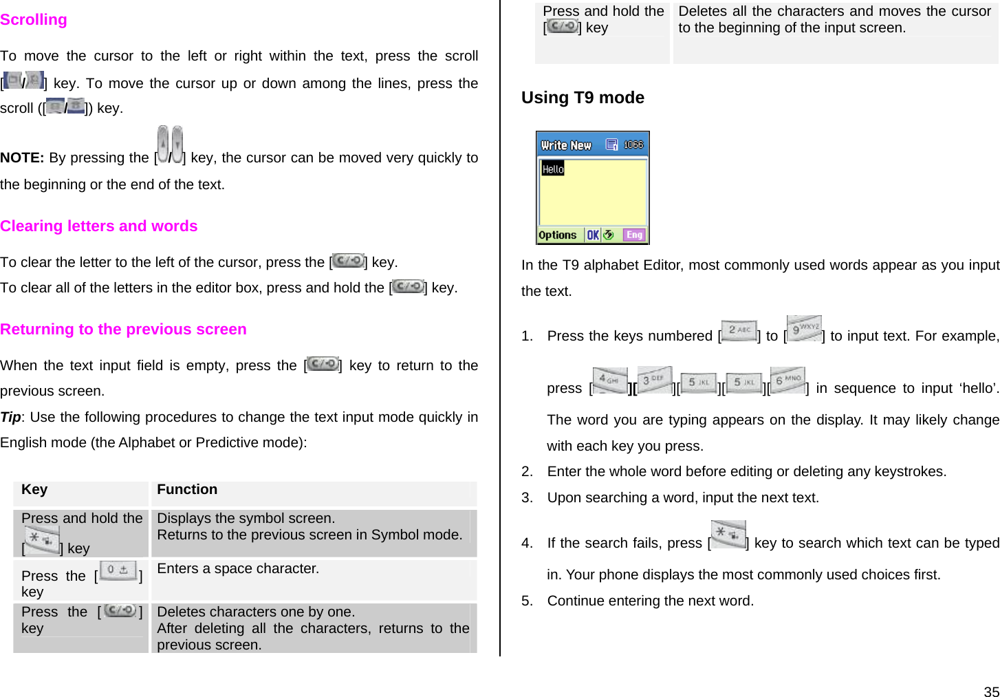  35 Scrolling To move the cursor to the left or right within the text, press the scroll [/] key. To move the cursor up or down among the lines, press the scroll ([ /]) key. NOTE: By pressing the [ /] key, the cursor can be moved very quickly to the beginning or the end of the text. Clearing letters and words To clear the letter to the left of the cursor, press the [ ] key.  To clear all of the letters in the editor box, press and hold the [ ] key. Returning to the previous screen When the text input field is empty, press the [ ] key to return to the previous screen. Tip: Use the following procedures to change the text input mode quickly in English mode (the Alphabet or Predictive mode):  Key  Function Press and hold the [] key Displays the symbol screen. Returns to the previous screen in Symbol mode. Press the [ ] key Enters a space character. Press the [ ] key  Deletes characters one by one.  After deleting all the characters, returns to the previous screen. Press and hold the [] key  Deletes all the characters and moves the cursor to the beginning of the input screen. Using T9 mode  In the T9 alphabet Editor, most commonly used words appear as you input the text. 1.  Press the keys numbered [ ] to [ ] to input text. For example, press [ ][ ][ ][ ][ ] in sequence to input ‘hello’. The word you are typing appears on the display. It may likely change with each key you press. 2.  Enter the whole word before editing or deleting any keystrokes. 3.  Upon searching a word, input the next text. 4.  If the search fails, press [ ] key to search which text can be typed in. Your phone displays the most commonly used choices first. 5.  Continue entering the next word. 