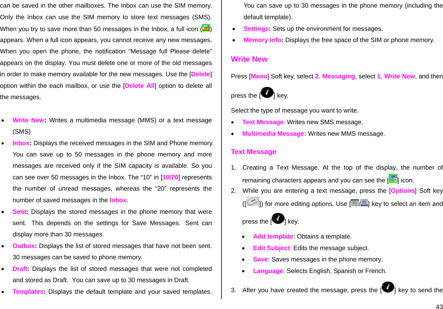  43 can be saved in the other mailboxes. The Inbox can use the SIM memory. Only the Inbox can use the SIM memory to store text messages (SMS). When you try to save more than 50 messages in the Inbox, a full icon ( ) appears. When a full icon appears, you cannot receive any new messages. When you open the phone, the notification “Message full Please delete” appears on the display. You must delete one or more of the old messages in order to make memory available for the new messages. Use the [Delete] option within the each mailbox, or use the [Delete All] option to delete all the messages.  • Write New:  Writes a multimedia message (MMS) or a text message (SMS) • Inbox: Displays the received messages in the SIM and Phone memory. You can save up to 50 messages in the phone memory and more messages are received only if the SIM capacity is available. So you can see over 50 messages in the Inbox. The “10” in [10/20] represents the number of unread messages, whereas the “20” represents the number of saved messages in the Inbox. • Sent: Displays the stored messages in the phone memory that were sent.  This depends on the settings for Save Messages.  Sent can display more than 30 messages. • Outbox: Displays the list of stored messages that have not been sent. 30 messages can be saved to phone memory. • Draft: Displays the list of stored messages that were not completed and stored as Draft.  You can save up to 30 messages in Draft. • Templates: Displays the default template and your saved templates. You can save up to 30 messages in the phone memory (including the default template). • Settings: Sets up the environment for messages. • Memory Info: Displays the free space of the SIM or phone memory. Write New Press [Menu] Soft key, select 2. Messaging, select 1. Write New, and then press the [ ] key. Select the type of message you want to write. • Text Message: Writes new SMS message. • Multimedia Message: Writes new MMS message. Text Message 1.  Creating a Text Message. At the top of the display, the number of remaining characters appears and you can see the [ ] icon. 2.  While you are entering a text message, press the [Options] Soft key ([ ]) for more editing options. Use [ /] key to select an item and press the [ ] key. • Add template: Obtains a template. • Edit Subject: Edits the message subject. • Save: Saves messages in the phone memory. • Language: Selects English, Spanish or French. 3.  After you have created the message, press the [ ] key to send the 