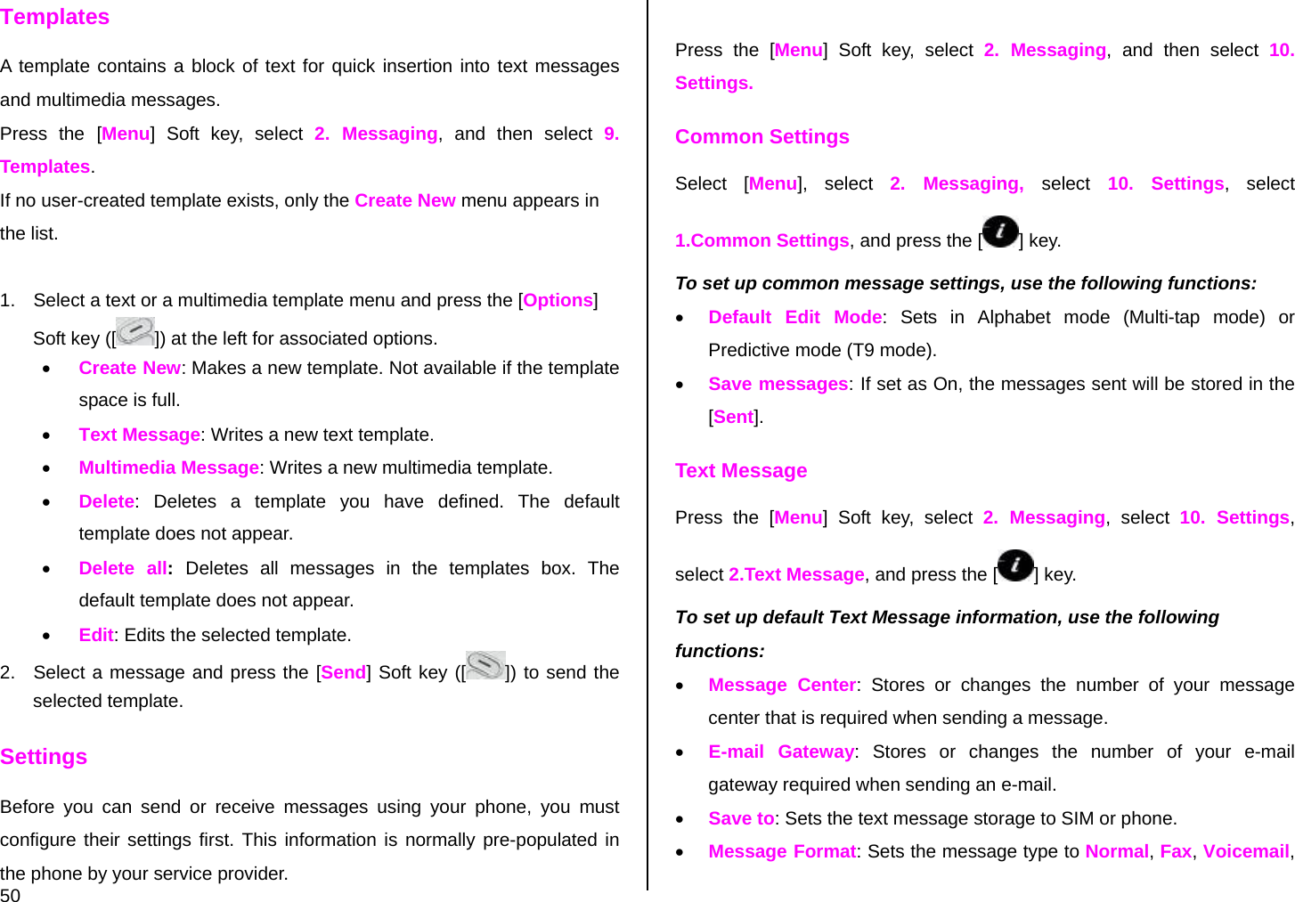  50 Templates A template contains a block of text for quick insertion into text messages and multimedia messages. Press the [Menu] Soft key, select 2. Messaging, and then select 9. Templates. If no user-created template exists, only the Create New menu appears in the list.  1.  Select a text or a multimedia template menu and press the [Options] Soft key ([ ]) at the left for associated options. • Create New: Makes a new template. Not available if the template space is full. • Text Message: Writes a new text template. • Multimedia Message: Writes a new multimedia template. • Delete: Deletes a template you have defined. The default template does not appear. • Delete all:  Deletes all messages in the templates box. The default template does not appear. • Edit: Edits the selected template. 2.  Select a message and press the [Send] Soft key ([ ]) to send the selected template. Settings Before you can send or receive messages using your phone, you must configure their settings first. This information is normally pre-populated in the phone by your service provider.  Press the [Menu] Soft key, select 2. Messaging, and then select 10. Settings. Common Settings Select [Menu], select 2. Messaging, select 10. Settings, select 1.Common Settings, and press the [ ] key. To set up common message settings, use the following functions: • Default Edit Mode: Sets in Alphabet mode (Multi-tap mode) or Predictive mode (T9 mode). • Save messages: If set as On, the messages sent will be stored in the [Sent]. Text Message Press the [Menu] Soft key, select 2. Messaging, select 10. Settings, select 2.Text Message, and press the [ ] key. To set up default Text Message information, use the following functions: • Message Center: Stores or changes the number of your message center that is required when sending a message.  • E-mail Gateway: Stores or changes the number of your e-mail gateway required when sending an e-mail. • Save to: Sets the text message storage to SIM or phone. • Message Format: Sets the message type to Normal, Fax, Voicemail, 