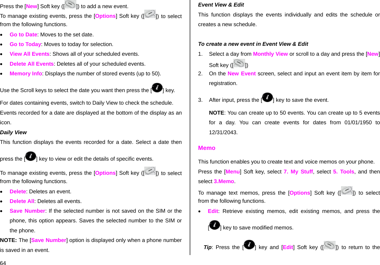  64 Press the [New] Soft key ([ ]) to add a new event. To manage existing events, press the [Options] Soft key ([ ]) to select from the following functions. • Go to Date: Moves to the set date. • Go to Today: Moves to today for selection. • View All Events: Shows all of your scheduled events. • Delete All Events: Deletes all of your scheduled events. • Memory Info: Displays the number of stored events (up to 50). Use the Scroll keys to select the date you want then press the [ ] key. For dates containing events, switch to Daily View to check the schedule. Events recorded for a date are displayed at the bottom of the display as an icon. Daily View  This function displays the events recorded for a date. Select a date then press the [ ] key to view or edit the details of specific events. To manage existing events, press the [Options] Soft key ([ ]) to select from the following functions. • Delete: Deletes an event. • Delete All: Deletes all events. • Save Number: If the selected number is not saved on the SIM or the phone, this option appears. Saves the selected number to the SIM or the phone. NOTE: The [Save Number] option is displayed only when a phone number is saved in an event. Event View &amp; Edit This function displays the events individually and edits the schedule or creates a new schedule.  To create a new event in Event View &amp; Edit 1.  Select a day from Monthly View or scroll to a day and press the [New] Soft key ([ ]) 2. On the New Event screen, select and input an event item by item for registration. 3.  After input, press the [ ] key to save the event. NOTE: You can create up to 50 events. You can create up to 5 events for a day. You can create events for dates from 01/01/1950 to 12/31/2043. Memo This function enables you to create text and voice memos on your phone. Press the [Menu] Soft key, select 7. My Stuff, select 5. Tools, and then select 3.Memo. To manage text memos, press the [Options] Soft key ([ ]) to select from the following functions. • Edit: Retrieve existing memos, edit existing memos, and press the [] key to save modified memos. Tip: Press the [ ] key and [Edit] Soft key ([ ]) to return to the 
