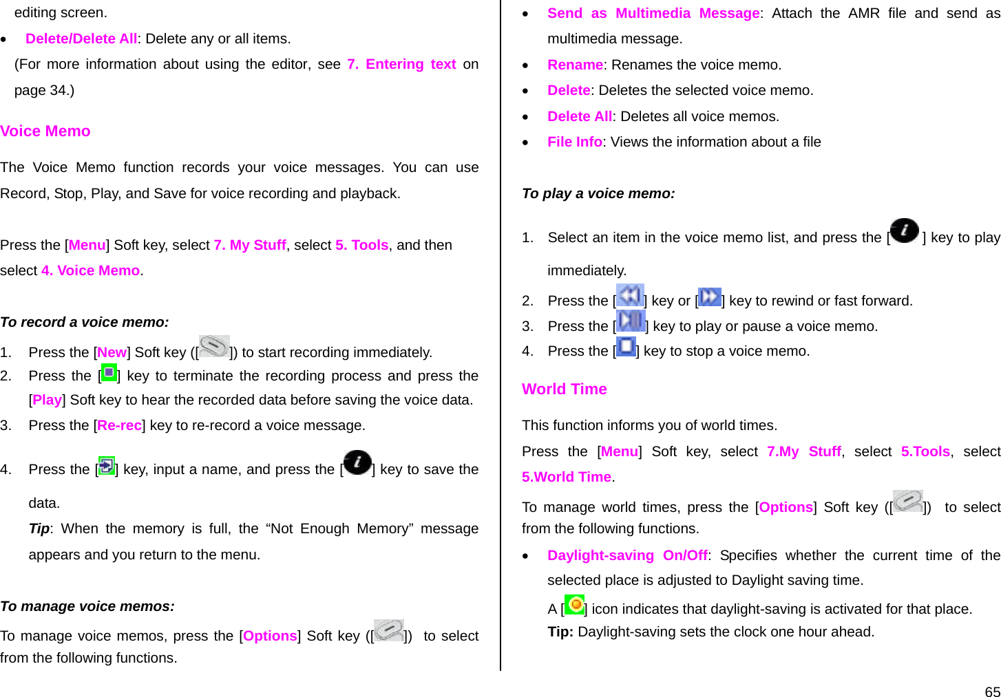  65 editing screen. • Delete/Delete All: Delete any or all items. (For more information about using the editor, see 7. Entering text on page 34.) Voice Memo The Voice Memo function records your voice messages. You can use Record, Stop, Play, and Save for voice recording and playback.  Press the [Menu] Soft key, select 7. My Stuff, select 5. Tools, and then select 4. Voice Memo.  To record a voice memo: 1.  Press the [New] Soft key ([ ]) to start recording immediately. 2.  Press the [ ] key to terminate the recording process and press the [Play] Soft key to hear the recorded data before saving the voice data. 3.  Press the [Re-rec] key to re-record a voice message. 4.  Press the [ ] key, input a name, and press the [ ] key to save the data. Tip: When the memory is full, the “Not Enough Memory” message appears and you return to the menu.  To manage voice memos: To manage voice memos, press the [Options] Soft key ([ ])  to select from the following functions. • Send as Multimedia Message: Attach the AMR file and send as multimedia message.  • Rename: Renames the voice memo. • Delete: Deletes the selected voice memo. • Delete All: Deletes all voice memos. • File Info: Views the information about a file  To play a voice memo: 1.  Select an item in the voice memo list, and press the [  ] key to play immediately.  2.  Press the [ ] key or [ ] key to rewind or fast forward. 3.  Press the [ ] key to play or pause a voice memo. 4.  Press the [ ] key to stop a voice memo. World Time This function informs you of world times. Press the [Menu] Soft key, select 7.My Stuff, select 5.Tools, select 5.World Time. To manage world times, press the [Options] Soft key ([ ])   to select from the following functions. • Daylight-saving On/Off: Specifies whether the current time of the selected place is adjusted to Daylight saving time. A [ ] icon indicates that daylight-saving is activated for that place. Tip: Daylight-saving sets the clock one hour ahead. 