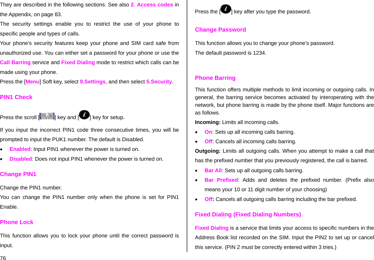  76 They are described in the following sections. See also 2. Access codes in the Appendix, on page 83.  The security settings enable you to restrict the use of your phone to specific people and types of calls. Your phone’s security features keep your phone and SIM card safe from unauthorized use. You can either set a password for your phone or use the Call Barring service and Fixed Dialing mode to restrict which calls can be made using your phone.  Press the [Menu] Soft key, select 9.Settings, and then select 5.Security. PIN1 Check Press the scroll [ /] key and [ ] key for setup. If you input the incorrect PIN1 code three consecutive times, you will be prompted to input the PUK1 number. The default is Disabled. • Enabled: Input PIN1 whenever the power is turned on. • Disabled: Does not input PIN1 whenever the power is turned on.  Change PIN1 Change the PIN1 number. You can change the PIN1 number only when the phone is set for PIN1 Enable. Phone Lock This function allows you to lock your phone until the correct password is input. Press the [ ] key after you type the password.  Change Password This function allows you to change your phone’s password. The default password is 1234.  Phone Barring This function offers multiple methods to limit incoming or outgoing calls. In general, the barring service becomes activated by interoperating with the network, but phone barring is made by the phone itself. Major functions are as follows. Incoming: Limits all incoming calls. • On: Sets up all incoming calls barring. • Off: Cancels all incoming calls barring. Outgoing: Limits all outgoing calls. When you attempt to make a call that has the prefixed number that you previously registered, the call is barred. • Bar All: Sets up all outgoing calls barring. • Bar Prefixed: Adds and deletes the prefixed number. (Prefix also means your 10 or 11 digit number of your choosing) • Off: Cancels all outgoing calls barring including the bar prefixed. Fixed Dialing (Fixed Dialing Numbers) Fixed Dialing is a service that limits your access to specific numbers in the Address Book list recorded on the SIM. Input the PIN2 to set up or cancel this service. (PIN 2 must be correctly entered within 3 tries.)  