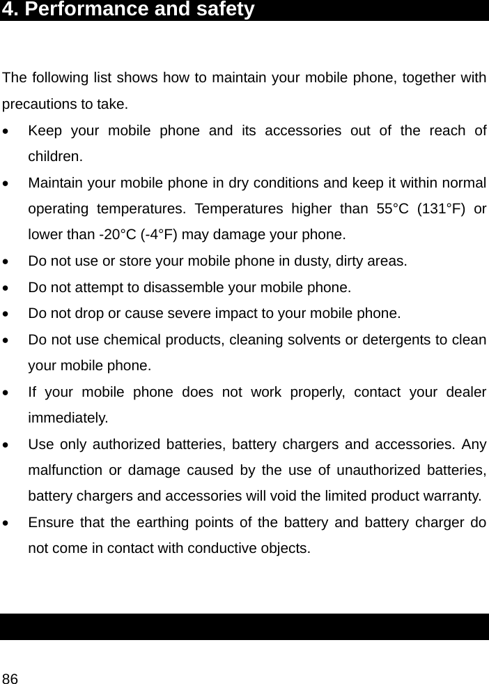  86 4. Performance and safety  The following list shows how to maintain your mobile phone, together with precautions to take. •  Keep your mobile phone and its accessories out of the reach of children. •  Maintain your mobile phone in dry conditions and keep it within normal operating temperatures. Temperatures higher than 55°C (131°F) or lower than -20°C (-4°F) may damage your phone. •  Do not use or store your mobile phone in dusty, dirty areas. •  Do not attempt to disassemble your mobile phone. •  Do not drop or cause severe impact to your mobile phone. •  Do not use chemical products, cleaning solvents or detergents to clean your mobile phone.  •  If your mobile phone does not work properly, contact your dealer immediately.  •  Use only authorized batteries, battery chargers and accessories. Any malfunction or damage caused by the use of unauthorized batteries, battery chargers and accessories will void the limited product warranty. •  Ensure that the earthing points of the battery and battery charger do not come in contact with conductive objects.   