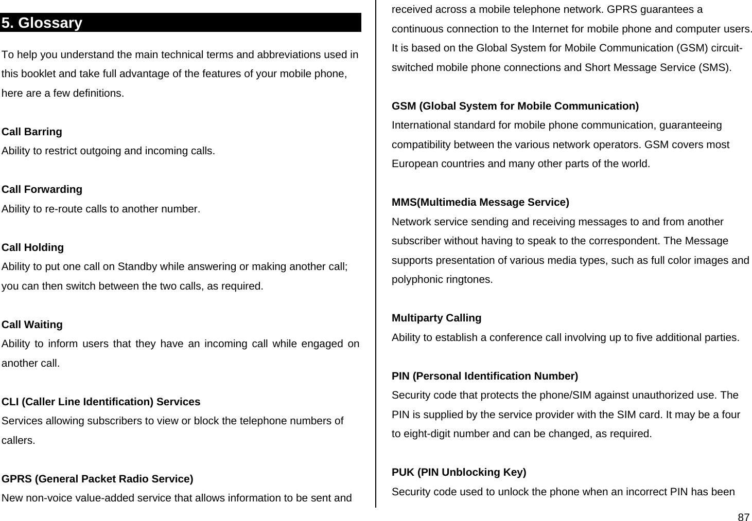  87 5. Glossary  To help you understand the main technical terms and abbreviations used in this booklet and take full advantage of the features of your mobile phone, here are a few definitions.  Call Barring Ability to restrict outgoing and incoming calls.  Call Forwarding Ability to re-route calls to another number.  Call Holding Ability to put one call on Standby while answering or making another call; you can then switch between the two calls, as required.  Call Waiting Ability to inform users that they have an incoming call while engaged on another call.  CLI (Caller Line Identification) Services Services allowing subscribers to view or block the telephone numbers of callers.  GPRS (General Packet Radio Service) New non-voice value-added service that allows information to be sent and received across a mobile telephone network. GPRS guarantees a continuous connection to the Internet for mobile phone and computer users. It is based on the Global System for Mobile Communication (GSM) circuit-switched mobile phone connections and Short Message Service (SMS).  GSM (Global System for Mobile Communication) International standard for mobile phone communication, guaranteeing compatibility between the various network operators. GSM covers most European countries and many other parts of the world.  MMS(Multimedia Message Service) Network service sending and receiving messages to and from another subscriber without having to speak to the correspondent. The Message supports presentation of various media types, such as full color images and polyphonic ringtones.  Multiparty Calling Ability to establish a conference call involving up to five additional parties.  PIN (Personal Identification Number) Security code that protects the phone/SIM against unauthorized use. The PIN is supplied by the service provider with the SIM card. It may be a four to eight-digit number and can be changed, as required.  PUK (PIN Unblocking Key) Security code used to unlock the phone when an incorrect PIN has been 