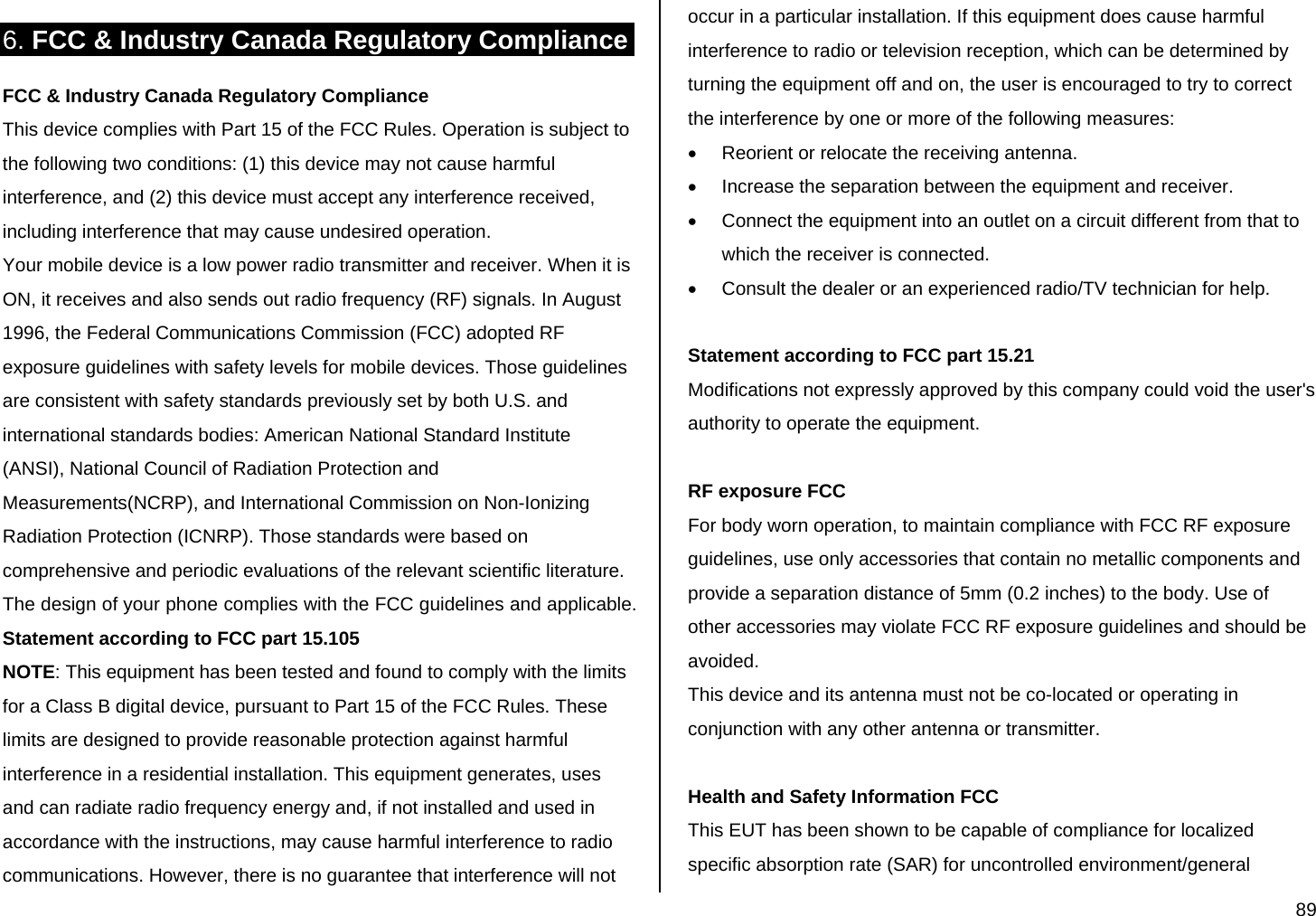  89 6. FCC &amp; Industry Canada Regulatory Compliance FCC &amp; Industry Canada Regulatory Compliance This device complies with Part 15 of the FCC Rules. Operation is subject to the following two conditions: (1) this device may not cause harmful interference, and (2) this device must accept any interference received, including interference that may cause undesired operation. Your mobile device is a low power radio transmitter and receiver. When it is ON, it receives and also sends out radio frequency (RF) signals. In August 1996, the Federal Communications Commission (FCC) adopted RF exposure guidelines with safety levels for mobile devices. Those guidelines are consistent with safety standards previously set by both U.S. and international standards bodies: American National Standard Institute (ANSI), National Council of Radiation Protection and Measurements(NCRP), and International Commission on Non-Ionizing Radiation Protection (ICNRP). Those standards were based on comprehensive and periodic evaluations of the relevant scientific literature. The design of your phone complies with the FCC guidelines and applicable. Statement according to FCC part 15.105 NOTE: This equipment has been tested and found to comply with the limits for a Class B digital device, pursuant to Part 15 of the FCC Rules. These limits are designed to provide reasonable protection against harmful interference in a residential installation. This equipment generates, uses and can radiate radio frequency energy and, if not installed and used in accordance with the instructions, may cause harmful interference to radio communications. However, there is no guarantee that interference will not occur in a particular installation. If this equipment does cause harmful interference to radio or television reception, which can be determined by turning the equipment off and on, the user is encouraged to try to correct the interference by one or more of the following measures: •  Reorient or relocate the receiving antenna. •  Increase the separation between the equipment and receiver. •  Connect the equipment into an outlet on a circuit different from that to which the receiver is connected. •  Consult the dealer or an experienced radio/TV technician for help.  Statement according to FCC part 15.21 Modifications not expressly approved by this company could void the user&apos;s authority to operate the equipment.  RF exposure FCC For body worn operation, to maintain compliance with FCC RF exposure guidelines, use only accessories that contain no metallic components and provide a separation distance of 5mm (0.2 inches) to the body. Use of other accessories may violate FCC RF exposure guidelines and should be avoided. This device and its antenna must not be co-located or operating in conjunction with any other antenna or transmitter.  Health and Safety Information FCC This EUT has been shown to be capable of compliance for localized specific absorption rate (SAR) for uncontrolled environment/general 