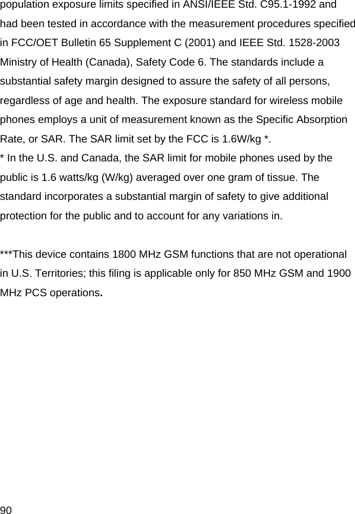  90 population exposure limits specified in ANSI/IEEE Std. C95.1-1992 and had been tested in accordance with the measurement procedures specified in FCC/OET Bulletin 65 Supplement C (2001) and IEEE Std. 1528-2003 Ministry of Health (Canada), Safety Code 6. The standards include a substantial safety margin designed to assure the safety of all persons, regardless of age and health. The exposure standard for wireless mobile phones employs a unit of measurement known as the Specific Absorption Rate, or SAR. The SAR limit set by the FCC is 1.6W/kg *. * In the U.S. and Canada, the SAR limit for mobile phones used by the public is 1.6 watts/kg (W/kg) averaged over one gram of tissue. The standard incorporates a substantial margin of safety to give additional protection for the public and to account for any variations in.  ***This device contains 1800 MHz GSM functions that are not operational in U.S. Territories; this filing is applicable only for 850 MHz GSM and 1900 MHz PCS operations.  