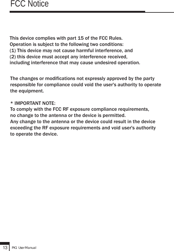 This device complies with part 15 of the FCC Rules.Operation is subject to the following two conditions: (1) This device may not cause harmful interference, and (2) this device must accept any interference received, including interference that may cause undesired operation.The changes or modifications not expressly approved by the party responsible for compliance could void the user&apos;s authority to operate the equipment.* IMPORTANT NOTE: To comply with the FCC RF exposure compliance requirements, no change to the antenna or the device is permitted. Any change to the antenna or the device could result in the deviceexceeding the RF exposure requirements and void user&apos;s authority to operate the device.FCC NoticePK1  User Manual13
