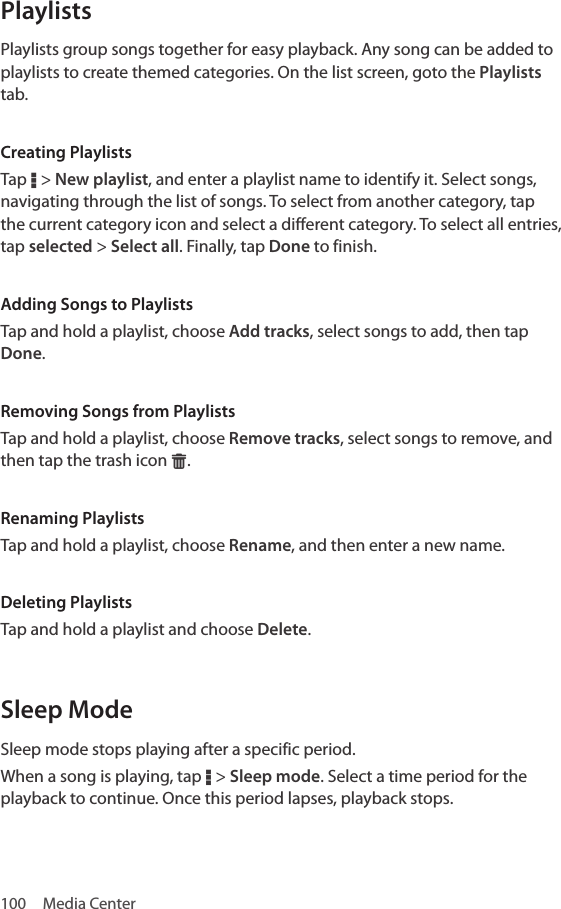 100  Media CenterPlaylistsPlaylists group songs together for easy playback. Any song can be added to playlists to create themed categories. On the list screen, goto the Playlists tab.Creating PlaylistsTap D &gt; New playlist, and enter a playlist name to identify it. Select songs, navigating through the list of songs. To select from another category, tap the current category icon and select a different category. To select all entries, tap selected &gt; Select all. Finally, tap Done to finish.Adding Songs to PlaylistsTap and hold a playlist, choose Add tracks, select songs to add, then tap Done.Removing Songs from PlaylistsTap and hold a playlist, choose Remove tracks, select songs to remove, and then tap the trash icon G.Renaming PlaylistsTap and hold a playlist, choose Rename, and then enter a new name.Deleting PlaylistsTap and hold a playlist and choose Delete.Sleep ModeSleep mode stops playing after a specific period. When a song is playing, tap D &gt; Sleep mode. Select a time period for the playback to continue. Once this period lapses, playback stops.