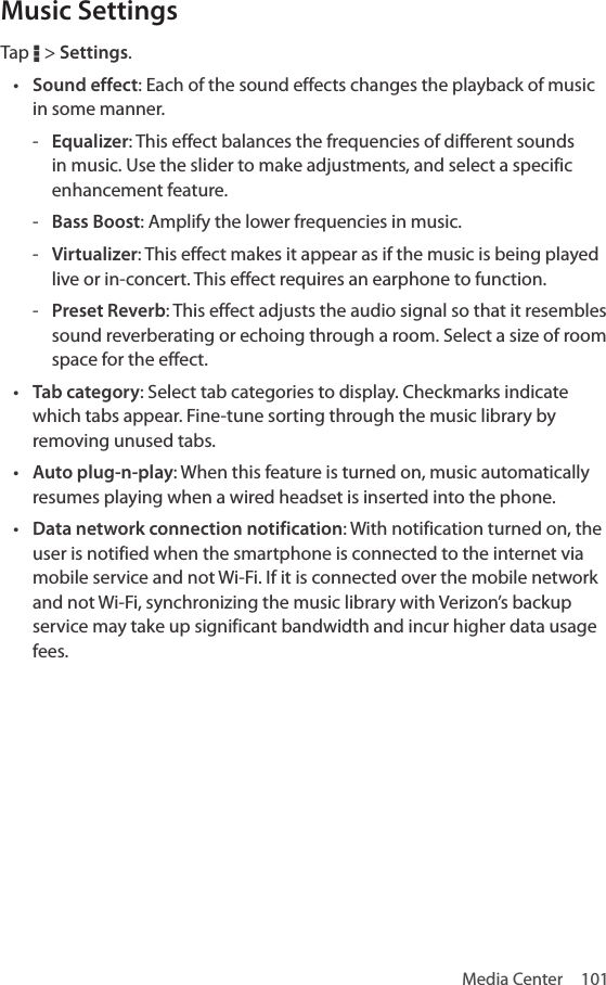 Media Center  101Music SettingsTap D &gt; Settings. • Sound effect: Each of the sound effects changes the playback of music in some manner.  - Equalizer: This effect balances the frequencies of different sounds in music. Use the slider to make adjustments, and select a specific enhancement feature. - Bass Boost: Amplify the lower frequencies in music. - Virtualizer: This effect makes it appear as if the music is being played live or in-concert. This effect requires an earphone to function. - Preset Reverb: This effect adjusts the audio signal so that it resembles sound reverberating or echoing through a room. Select a size of room space for the effect.• Tab category: Select tab categories to display. Checkmarks indicate which tabs appear. Fine-tune sorting through the music library by removing unused tabs.• Auto plug-n-play: When this feature is turned on, music automatically resumes playing when a wired headset is inserted into the phone.• Data network connection notification: With notification turned on, the user is notified when the smartphone is connected to the internet via mobile service and not Wi-Fi. If it is connected over the mobile network and not Wi-Fi, synchronizing the music library with Verizon’s backup service may take up significant bandwidth and incur higher data usage fees. 