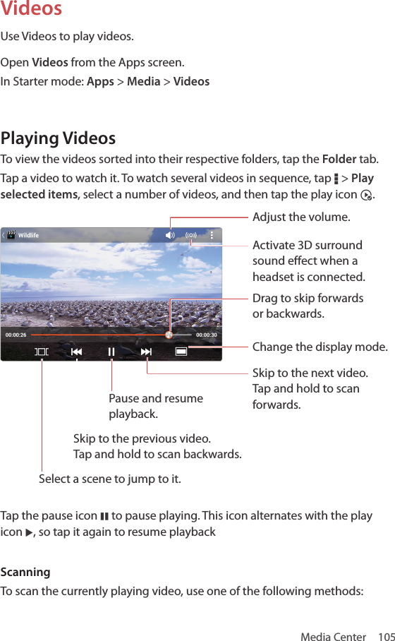 Media Center  105VideosUse Videos to play videos.Open Videos from the Apps screen.In Starter mode: Apps &gt; Media &gt; VideosPlaying VideosTo view the videos sorted into their respective folders, tap the Folder tab.Tap a video to watch it. To watch several videos in sequence, tap D &gt; Play selected items, select a number of videos, and then tap the play icon ^.Adjust the volume.Activate 3D surround sound effect when a headset is connected.Drag to skip forwards  or backwards.Change the display mode.Skip to the next video.  Tap and hold to scan forwards.Select a scene to jump to it. Skip to the previous video.  Tap and hold to scan backwards.Pause and resume playback.Tap the pause icon M to pause playing. This icon alternates with the play icon L, so tap it again to resume playbackScanningTo scan the currently playing video, use one of the following methods: