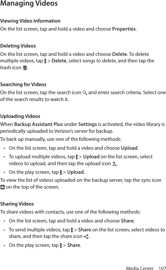 Media Center  107Managing VideosViewing Video InformationOn the list screen, tap and hold a video and choose Properties. Deleting VideosOn the list screen, tap and hold a video and choose Delete. To delete multiple videos, tap D &gt; Delete, select songs to delete, and then tap the trash icon G.Searching for VideosOn the list screen, tap the search icon ¼ and enter search criteria. Select one of the search results to watch it.Uploading VideosWhen Backup Assistant Plus under Settings is activated, the video library is periodically uploaded to Verizon’s server for backup.To back up manually, use one of the following methods:• On the list screen, tap and hold a video and choose Upload.• To upload multiple videos, tap D &gt; Upload on the list screen, select videos to upload, and then tap the upload icon f.• On the play screen, tap D &gt; Upload.To view the list of videos uploaded on the backup server, tap the sync icon ° on the top of the screen. Sharing VideosTo share videos with contacts, use one of the following methods:• On the list screen, tap and hold a video and choose Share.• To send multiple videos, tap D &gt; Share on the list screen, select videos to share, and then tap the share icon ¶.• On the play screen, tap D &gt; Share.