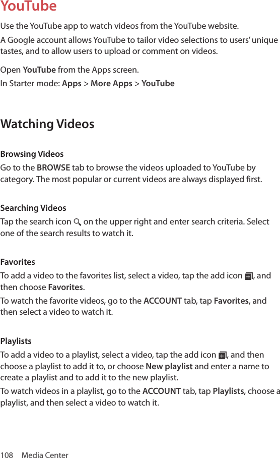 108  Media CenterYouTubeUse the YouTube app to watch videos from the YouTube website.A Google account allows YouTube to tailor video selections to users’ unique tastes, and to allow users to upload or comment on videos.Open YouTube from the Apps screen.In Starter mode: Apps &gt; More Apps &gt; YouTubeWatching VideosBrowsing VideosGo to the BROWSE tab to browse the videos uploaded to YouTube by category. The most popular or current videos are always displayed first. Searching VideosTap the search icon ¼ on the upper right and enter search criteria. Select one of the search results to watch it.FavoritesTo add a video to the favorites list, select a video, tap the add icon ¦, and then choose Favorites.To watch the favorite videos, go to the ACCOUNT tab, tap Favorites, and then select a video to watch it.PlaylistsTo add a video to a playlist, select a video, tap the add icon ¦, and then choose a playlist to add it to, or choose New playlist and enter a name to create a playlist and to add it to the new playlist.To watch videos in a playlist, go to the ACCOUNT tab, tap Playlists, choose a playlist, and then select a video to watch it.