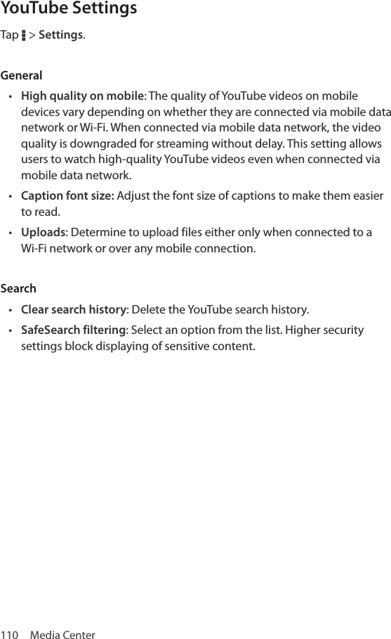 110  Media CenterYouTube SettingsTap D &gt; Settings.General• High quality on mobile: The quality of YouTube videos on mobile devices vary depending on whether they are connected via mobile data network or Wi-Fi. When connected via mobile data network, the video quality is downgraded for streaming without delay. This setting allows users to watch high-quality YouTube videos even when connected via mobile data network.• Caption font size: Adjust the font size of captions to make them easier to read.• Uploads: Determine to upload files either only when connected to a Wi-Fi network or over any mobile connection. Search• Clear search history: Delete the YouTube search history.• SafeSearch filtering: Select an option from the list. Higher security settings block displaying of sensitive content.