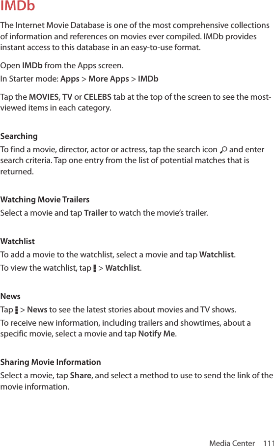 Media Center  111IMDbThe Internet Movie Database is one of the most comprehensive collections of information and references on movies ever compiled. IMDb provides instant access to this database in an easy-to-use format.Open IMDb from the Apps screen.In Starter mode: Apps &gt; More Apps &gt; IMDbTap the MOVIES, TV or CELEBS tab at the top of the screen to see the most-viewed items in each category.SearchingTo find a movie, director, actor or actress, tap the search icon ½ and enter search criteria. Tap one entry from the list of potential matches that is returned.Watching Movie TrailersSelect a movie and tap Trailer to watch the movie’s trailer.WatchlistTo add a movie to the watchlist, select a movie and tap Watchlist.To view the watchlist, tap D &gt; Watchlist.NewsTap D &gt; News to see the latest stories about movies and TV shows.To receive new information, including trailers and showtimes, about a specific movie, select a movie and tap Notify Me.Sharing Movie InformationSelect a movie, tap Share, and select a method to use to send the link of the movie information.