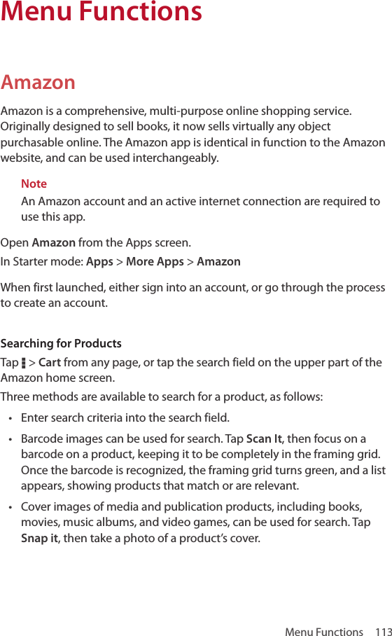 Menu Functions  113Amazon Amazon is a comprehensive, multi-purpose online shopping service. Originally designed to sell books, it now sells virtually any object purchasable online. The Amazon app is identical in function to the Amazon website, and can be used interchangeably.NoteAn Amazon account and an active internet connection are required to use this app.Open Amazon from the Apps screen.In Starter mode: Apps &gt; More Apps &gt; AmazonWhen first launched, either sign into an account, or go through the process to create an account. Searching for ProductsTap D &gt; Cart from any page, or tap the search field on the upper part of the Amazon home screen.Three methods are available to search for a product, as follows:• Enter search criteria into the search field.• Barcode images can be used for search. Tap Scan It, then focus on a barcode on a product, keeping it to be completely in the framing grid. Once the barcode is recognized, the framing grid turns green, and a list appears, showing products that match or are relevant.• Cover images of media and publication products, including books, movies, music albums, and video games, can be used for search. Tap Snap it, then take a photo of a product’s cover.Menu Functions
