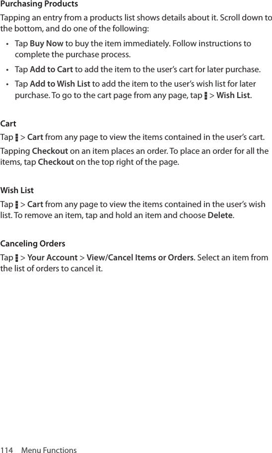 114  Menu FunctionsPurchasing ProductsTapping an entry from a products list shows details about it. Scroll down to the bottom, and do one of the following:• Tap Buy Now to buy the item immediately. Follow instructions to complete the purchase process.• Tap Add to Cart to add the item to the user’s cart for later purchase. • Tap Add to Wish List to add the item to the user’s wish list for later purchase. To go to the cart page from any page, tap D &gt; Wish List.CartTap D &gt; Cart from any page to view the items contained in the user’s cart.Tapping Checkout on an item places an order. To place an order for all the items, tap Checkout on the top right of the page.Wish ListTap D &gt; Cart from any page to view the items contained in the user’s wish list. To remove an item, tap and hold an item and choose Delete.Canceling OrdersTap D &gt; Your Account &gt; View/Cancel Items or Orders. Select an item from the list of orders to cancel it.